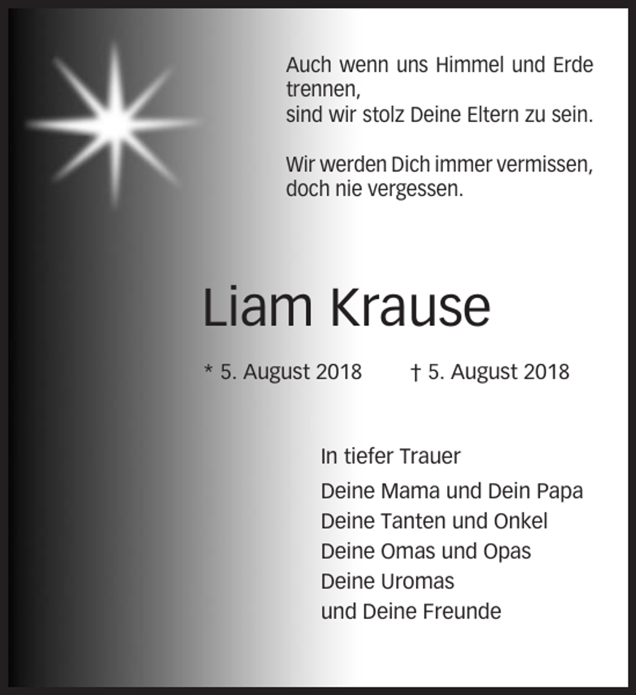 <p>Auch wenn uns Himmel und Erde<br />trennen,<br />sind wir stolz Deine Eltern zu sein.<br />Wir werden Dich immer vermissen,<br />doch nie vergessen.</p><p>Liam Krause<br />* 5. August 2018</p><p>† 5. August 2018</p><p>In tiefer Trauer<br />Deine Mama und Dein Papa<br />Deine Tanten und Onkel<br />Deine Omas und Opas<br />Deine Uromas<br />und Deine Freunde</p>