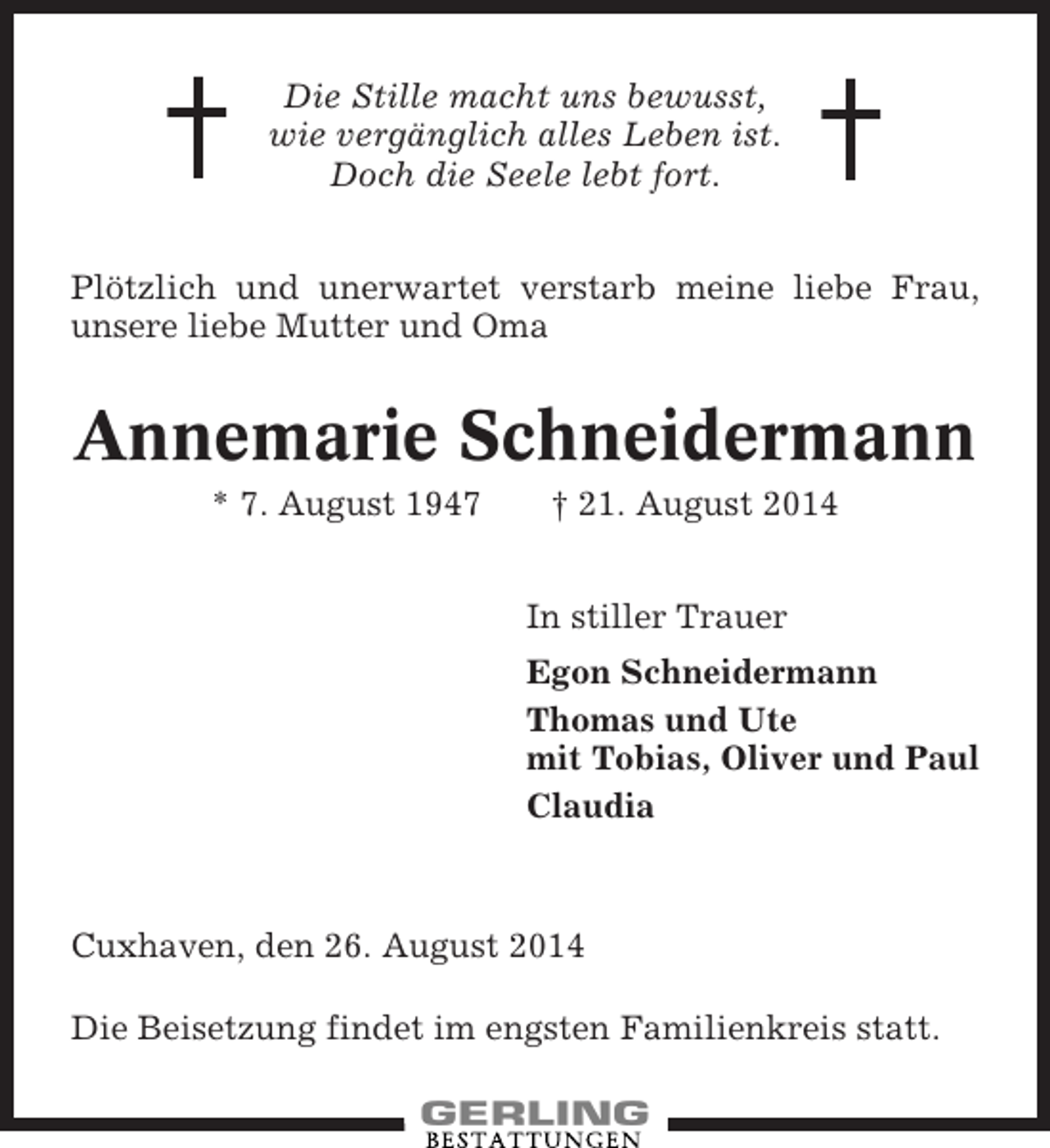<p>Die Stille macht uns bewusst,<br />wie vergänglich alles Leben ist.<br />Doch die Seele lebt fort.<br />Plötzlich und unerwartet verstarb meine liebe Frau,<br />unsere liebe Mutter und Oma</p><p>Annemarie Schneidermann<br />* 7. August 1947</p><p>† 21. August 2014<br />In stiller Trauer<br />Egon Schneidermann<br />Thomas und Ute<br />mit Tobias, Oliver und Paul<br />Claudia</p><p>Cuxhaven, den 26. August 2014<br />Die Beisetzung findet im engsten Familienkreis statt.</p>