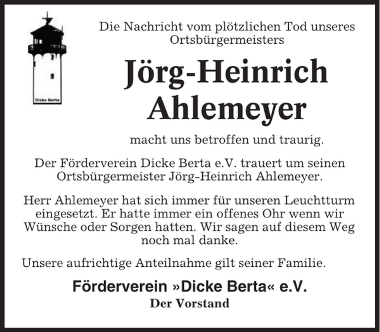 <p>Die Nachricht vom plötzlichen Tod unseres<br />Ortsbürgermeisters</p><p>Jörg-Heinrich<br />Ahlemeyer<br />macht uns betroffen und traurig.<br />Der Förderverein Dicke Berta e.V. trauert um seinen<br />Ortsbürgermeister Jörg-Heinrich Ahlemeyer.<br />Herr Ahlemeyer hat sich immer für unseren Leuchtturm<br />eingesetzt. Er hatte immer ein offenes Ohr wenn wir<br />Wünsche oder Sorgen hatten. Wir sagen auf diesem Weg<br />noch mal danke.<br />Unsere aufrichtige Anteilnahme gilt seiner Familie.</p><p>Förderverein »Dicke Berta« e.V.<br />Der Vorstand</p>