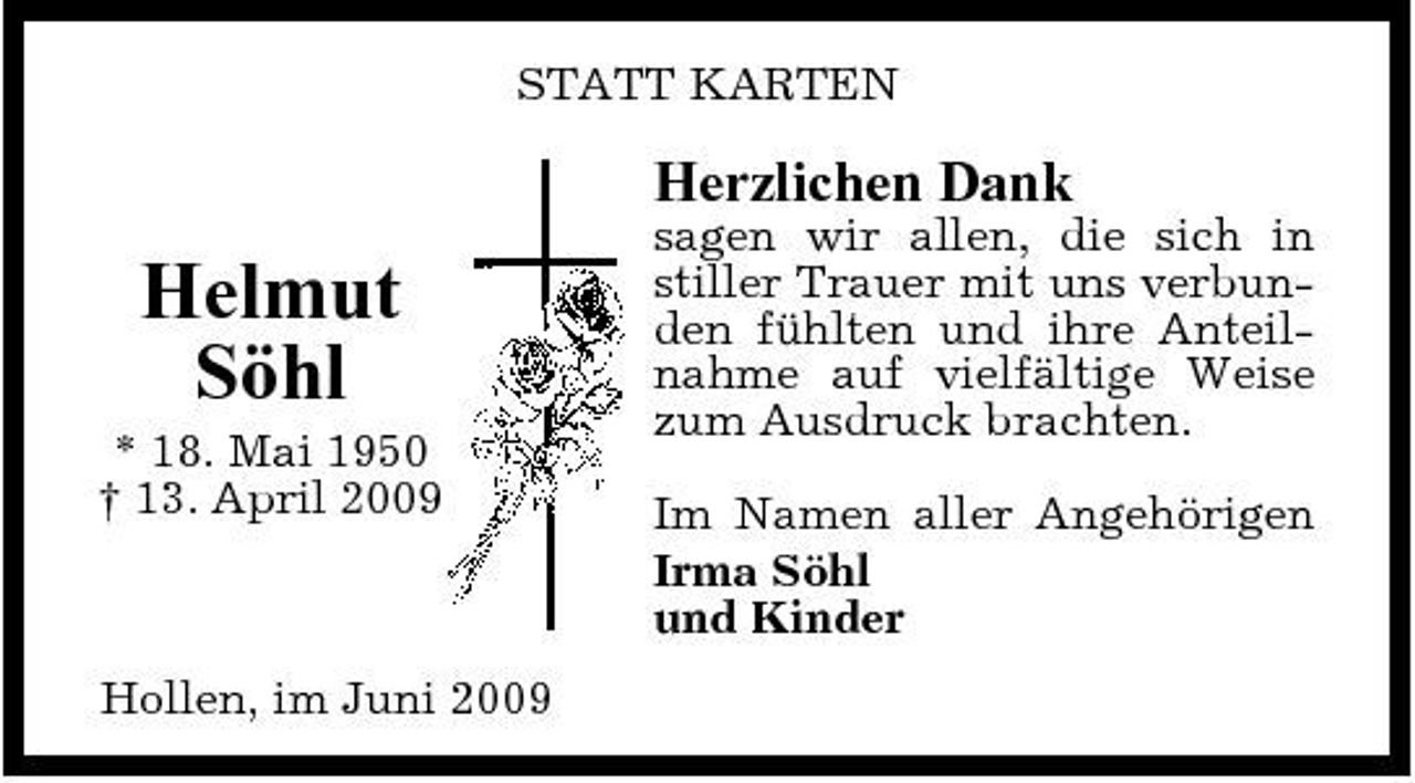 <p>STATT KARTEN</p><p>Herzlichen Dank</p><p>Helmut Söhl<br />* 18. Mai 1950 † 13. April 2009</p><p>sagen wir allen, die sich in stiller Trauer mit uns verbunden fühlten und ihre Anteilnahme auf vielfältige Weise zum Ausdruck brachten. Im Namen aller Angehörigen Irma Söhl und Kinder</p><p>Hollen, im Juni 2009</p>