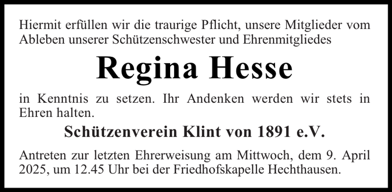 <p>Hiermit erfüllen wir die traurige Pflicht, unsere Mitglieder vom<br />Ableben unserer Schützenschwester und Ehrenmitgliedes</p><p>Regina Hesse</p><p>in Kenntnis zu setzen. Ihr Andenken werden wir stets in<br />Ehren halten.</p><p>Schützenverein Klint von 1891 e.V.</p><p>Antreten zur letzten Ehrerweisung am Mittwoch, dem 9. April<br />2025, um 12.45 Uhr bei der Friedhofskapelle Hechthausen.</p>