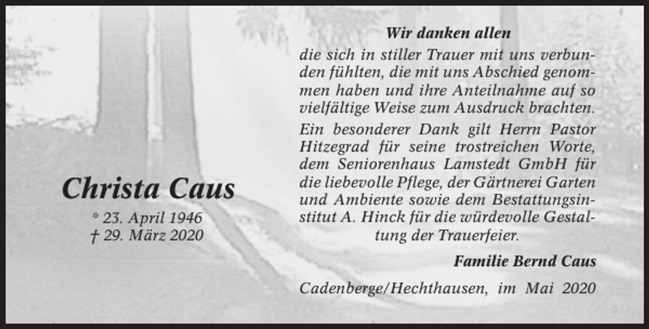 <p>Christa Caus<br />* 23. April 1946<br />† 29. März 2020</p><p>Wir danken allen<br />die sich in stiller Trauer mit uns verbunden fühlten, die mit uns Abschied genommen haben und ihre Anteilnahme auf so<br />vielfältige Weise zum Ausdruck brachten.<br />Ein besonderer Dank gilt Herrn Pastor<br />Hitzegrad für seine trostreichen Worte,<br />dem Seniorenhaus Lamstedt GmbH für<br />die liebevolle Pflege, der Gärtnerei Garten<br />und Ambiente sowie dem Bestattungsinstitut A. Hinck für die würdevolle Gestaltung der Trauerfeier.<br />Familie Bernd Caus<br />Cadenberge/Hechthausen, im Mai 2020</p>