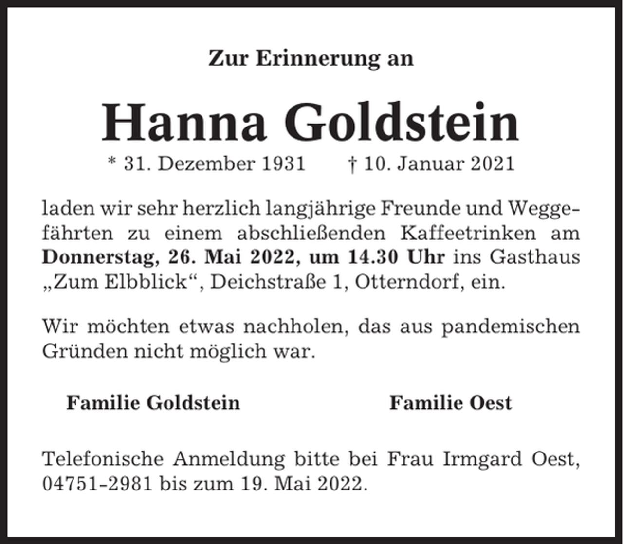 <p>Zur Erinnerung an</p><p>Hanna Goldstein<br />* 31. Dezember 1931</p><p>† 10. Januar 2021</p><p>laden wir sehr herzlich langjährige Freunde und Weggefährten zu einem abschließenden Kaffeetrinken am<br />Donnerstag, 26. Mai 2022, um 14.30 Uhr ins Gasthaus<br />„Zum Elbblick“, Deichstraße 1, Otterndorf, ein.<br />Wir möchten etwas nachholen, das aus pandemischen<br />Gründen nicht möglich war.<br />Familie Goldstein</p><p>Familie Oest</p><p>Telefonische Anmeldung bitte bei Frau Irmgard Oest,<br />04751-2981 bis zum 19. Mai 2022.</p>