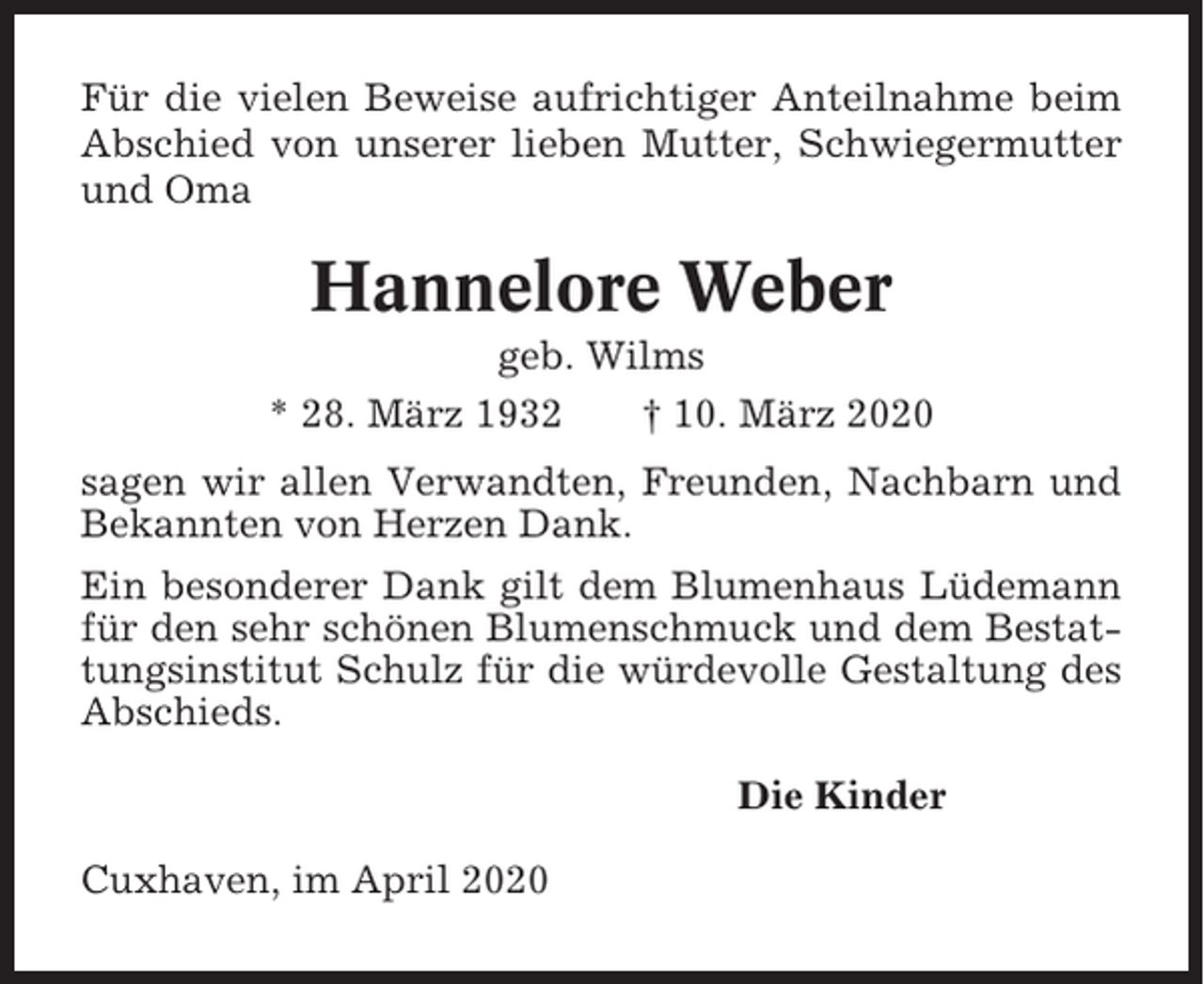 <p>Für die vielen Beweise aufrichtiger Anteilnahme beim<br />Abschied von unserer lieben Mutter, Schwiegermutter<br />und Oma</p><p>Hannelore Weber<br />geb. Wilms<br />* 28. März 1932<br />† 10. März 2020<br />sagen wir allen Verwandten, Freunden, Nachbarn und<br />Bekannten von Herzen Dank.<br />Ein besonderer Dank gilt dem Blumenhaus Lüdemann<br />für den sehr schönen Blumenschmuck und dem Bestattungsinstitut Schulz für die würdevolle Gestaltung des<br />Abschieds.<br />Die Kinder<br />Cuxhaven, im April 2020</p>