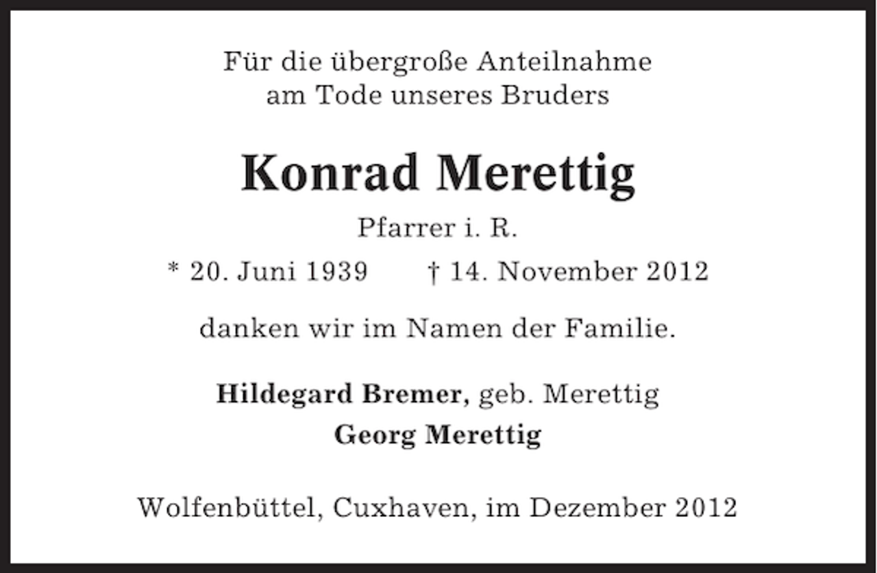<p>Für die übergroße Anteilnahme<br />am Tode unseres Bruders</p><p>Konrad Merettig<br />Pfarrer i. R.<br />* 20. Juni 1939</p><p>† 14. November 2012</p><p>danken wir im Namen der Familie.<br />Hildegard Bremer, geb. Merettig<br />Georg Merettig<br />Wolfenbüttel, Cuxhaven, im Dezember 2012</p>