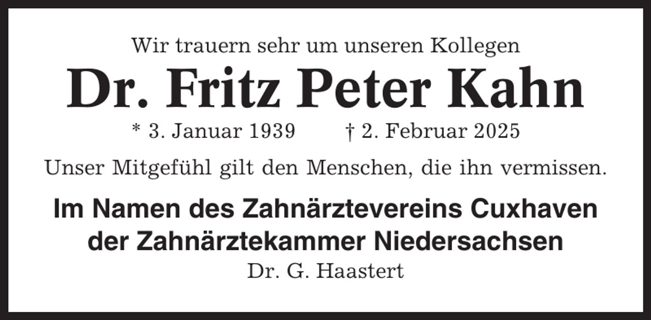 <p>Wir trauern sehr um unseren Kollegen</p><p>Dr. Fritz Peter Kahn<br />* 3. Januar 1939</p><p>† 2. Februar 2025</p><p>Unser Mitgefühl gilt den Menschen, die ihn vermissen.</p><p>Im Namen des Zahnärztevereins Cuxhaven<br />der Zahnärztekammer Niedersachsen<br />Dr. G. Haastert</p>