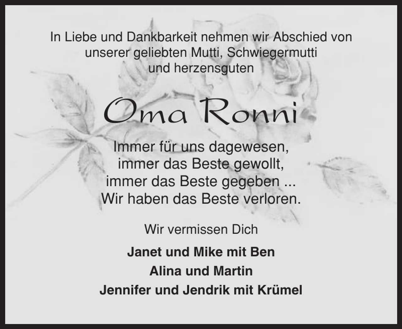 <p>In Liebe und Dankbarkeit nehmen wir Abschied von<br />unserer geliebten Mutti, Schwiegermutti<br />und herzensguten</p><p>Oma Ronni<br />Immer für uns dagewesen,<br />immer das Beste gewollt,<br />immer das Beste gegeben ...<br />Wir haben das Beste verloren.<br />Wir vermissen Dich<br />Janet und Mike mit Ben<br />Alina und Martin<br />Jennifer und Jendrik mit Krümel</p>
