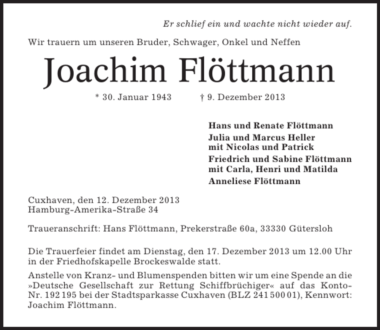 <p>Er schlief ein und wachte nicht wieder auf.<br />Wir trauern um unseren Bruder, Schwager, Onkel und Neffen</p><p>Joachim Flöttmann<br />* 30. Januar 1943</p><p>† 9. Dezember 2013<br />Hans und Renate Flöttmann<br />Julia und Marcus Heller<br />mit Nicolas und Patrick<br />Friedrich und Sabine Flöttmann<br />mit Carla, Henri und Matilda<br />Anneliese Flöttmann</p><p>Cuxhaven, den 12. Dezember 2013<br />Hamburg-Amerika-Straße 34<br />Traueranschrift: Hans Flöttmann, Prekerstraße 60a, 33330 Gütersloh<br />Die Trauerfeier findet am Dienstag, den 17. Dezember 2013 um 12.00 Uhr<br />in der Friedhofskapelle Brockeswalde statt.<br />Anstelle von Kranz- und Blumenspenden bitten wir um eine Spende an die<br />»Deutsche Gesellschaft zur Rettung Schiffbrüchiger« auf das KontoNr. 192 195 bei der Stadtsparkasse Cuxhaven (BLZ 241 501), Kennwort:<br />Joachim Flöttmann.</p>