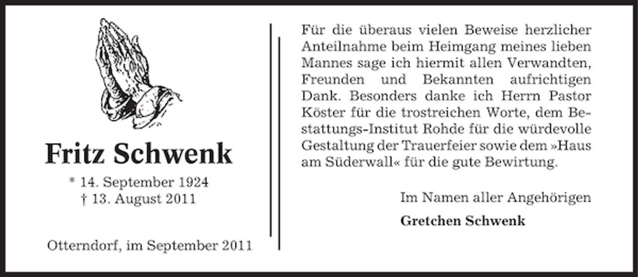 <p>Fritz Schwenk<br />* 14. September 1924<br />† 13. August 2011</p><p>Für die überaus vielen Beweise herzlicher<br />Anteilnahme beim Heimgang meines lieben<br />Mannes sage ich hiermit allen Verwandten,<br />Freunden und Bekannten aufrichtigen<br />Dank. Besonders danke ich Herrn Pastor<br />Köster für die trostreichen Worte, dem Bestattungs-Institut Rohde für die würdevolle<br />Gestaltung der Trauerfeier sowie dem »Haus<br />am Süderwall« für die gute Bewirtung.<br />Im Namen aller Angehörigen<br />Gretchen Schwenk</p><p>Otterndorf, im September 2011</p>