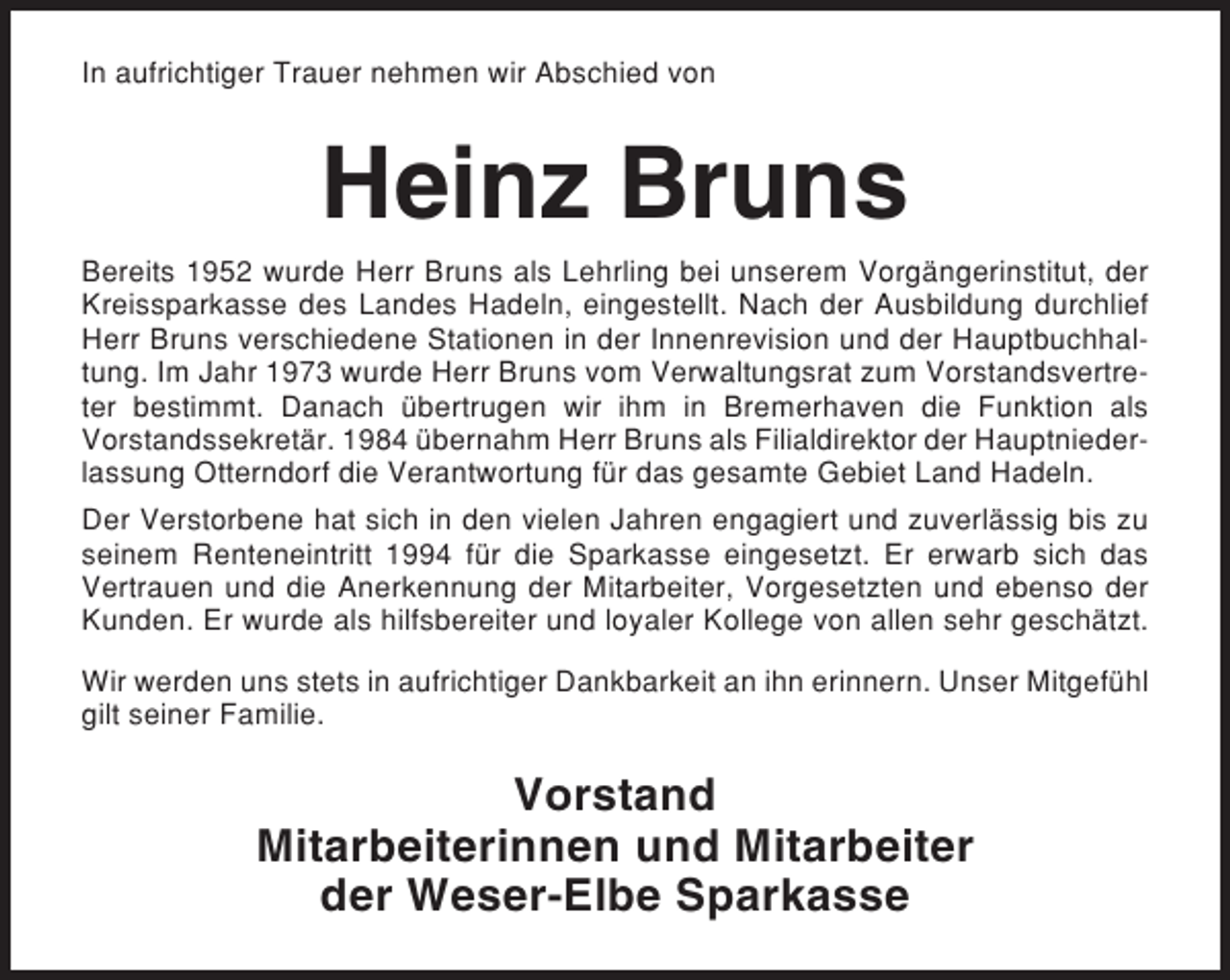 <p>In aufrichtiger Trauer nehmen wir Abschied von</p><p>Heinz Bruns<br />Bereits 1952 wurde Herr Bruns als Lehrling bei unserem Vorgängerinstitut, der<br />Kreissparkasse des Landes Hadeln, eingestellt. Nach der Ausbildung durchlief<br />Herr Bruns verschiedene Stationen in der Innenrevision und der Hauptbuchhaltung. Im Jahr 1973 wurde Herr Bruns vom Verwaltungsrat zum Vorstandsvertreter bestimmt. Danach übertrugen wir ihm in Bremerhaven die Funktion als<br />Vorstandssekretär. 1984 übernahm Herr Bruns als Filialdirektor der Hauptniederlassung Otterndorf die Verantwortung für das gesamte Gebiet Land Hadeln.<br />Der Verstorbene hat sich in den vielen Jahren engagiert und zuverlässig bis zu<br />seinem Renteneintritt 1994 für die Sparkasse eingesetzt. Er erwarb sich das<br />Vertrauen und die Anerkennung der Mitarbeiter, Vorgesetzten und ebenso der<br />Kunden. Er wurde als hilfsbereiter und loyaler Kollege von allen sehr geschätzt.<br />Wir werden uns stets in aufrichtiger Dankbarkeit an ihn erinnern. Unser Mitgefühl<br />gilt seiner Familie.</p><p>Vorstand<br />Mitarbeiterinnen und Mitarbeiter<br />der Weser-Elbe Sparkasse</p>
