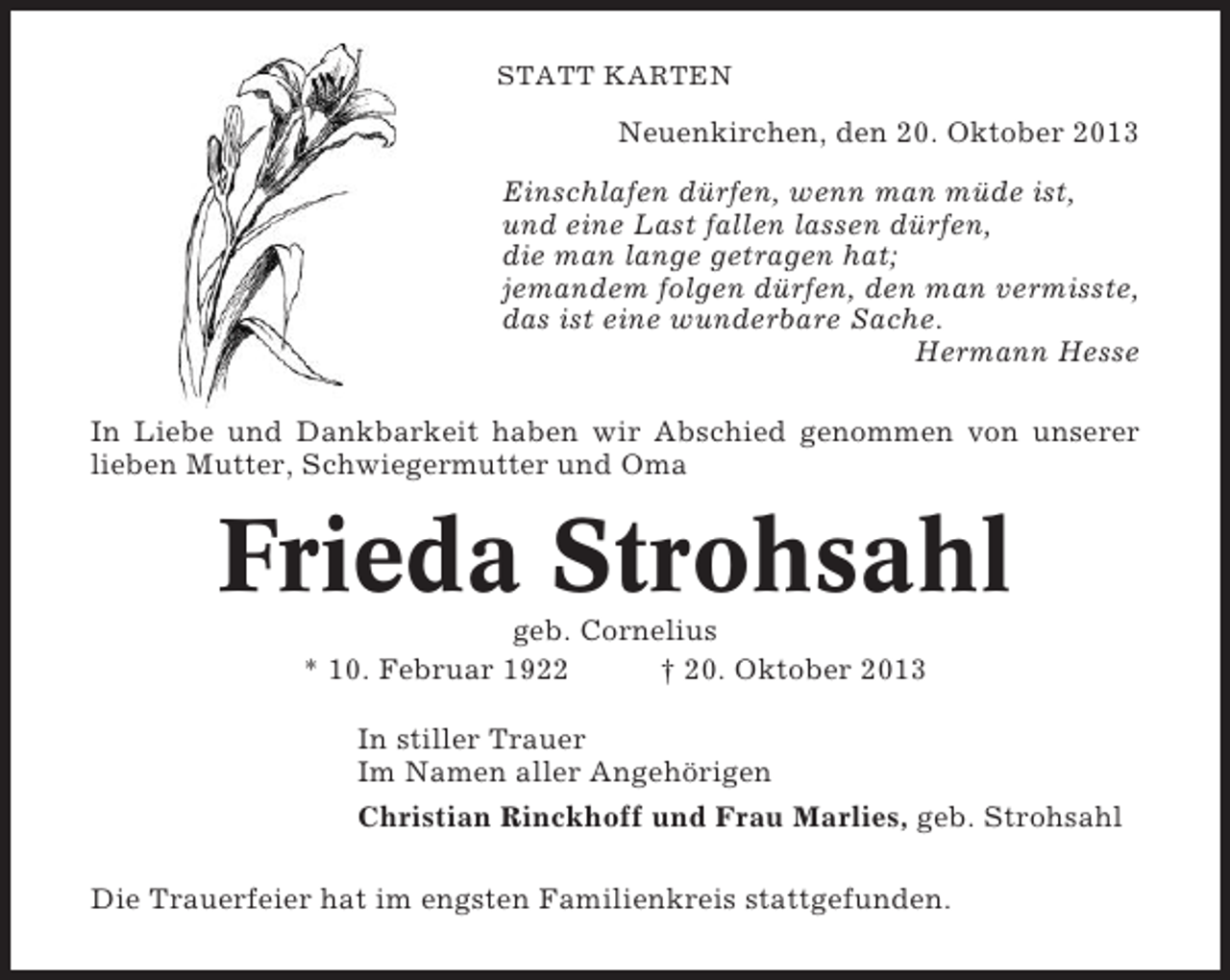 <p>STATT KARTEN</p><p>Neuenkirchen, den 20. Oktober 2013<br />Einschlafen dürfen, wenn man müde ist,<br />und eine Last fallen lassen dürfen,<br />die man lange getragen hat;<br />jemandem folgen dürfen, den man vermisste,<br />das ist eine wunderbare Sache.<br />Hermann Hesse<br />In Liebe und Dankbarkeit haben wir Abschied genommen von unserer<br />lieben Mutter, Schwiegermutter und Oma</p><p>Frieda Strohsahl<br />geb. Cornelius<br />* 10. Februar 1922<br />† 20. Oktober 2013<br />In stiller Trauer<br />Im Namen aller Angehörigen<br />Christian Rinckhoff und Frau Marlies, geb. Strohsahl<br />Die Trauerfeier hat im engsten Familienkreis stattgefunden.</p>