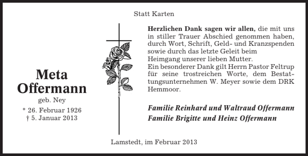 <p>Statt Karten</p><p>Meta<br />Offermann</p><p>Herzlichen Dank sagen wir allen, die mit uns<br />in stiller Trauer Abschied genommen haben,<br />durch Wort, Schrift, Geld- und Kranzspenden<br />sowie durch das letzte Geleit beim<br />Heimgang unserer lieben Mutter.<br />Ein besonderer Dank gilt Herrn Pastor Feltrup<br />für seine trostreichen Worte, dem Bestattungsunternehmen W. Meyer sowie dem DRK<br />Hemmoor.</p><p>geb. Ney<br />* 26. Februar 1926<br />† 5. Januar 2013</p><p>Familie Reinhard und Waltraud Offermann<br />Familie Brigitte und Heinz Offermann<br />Lamstedt, im Februar 2013</p>