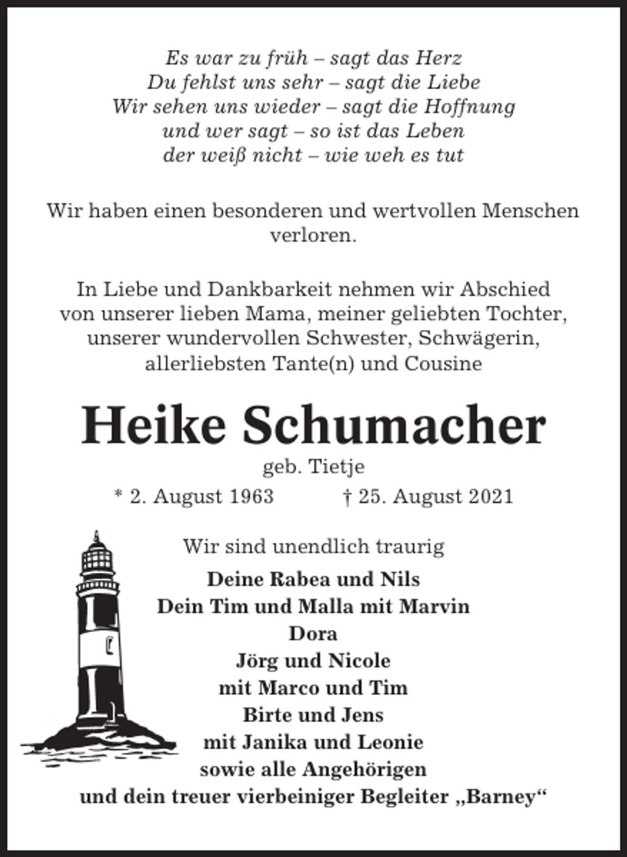 <p>Es war zu früh – sagt das Herz<br />Du fehlst uns sehr – sagt die Liebe<br />Wir sehen uns wieder – sagt die Hoffnung<br />und wer sagt – so ist das Leben<br />der weiß nicht – wie weh es tut<br />Wir haben einen besonderen und wertvollen Menschen<br />verloren.<br />In Liebe und Dankbarkeit nehmen wir Abschied<br />von unserer lieben Mama, meiner geliebten Tochter,<br />unserer wundervollen Schwester, Schwägerin,<br />allerliebsten Tante(n) und Cousine</p><p>Heike Schumacher<br />geb. Tietje<br />* 2. August 1963<br />† 25. August 2021<br />Wir sind unendlich traurig<br />Deine Rabea und Nils<br />Dein Tim und Malla mit Marvin<br />Dora<br />Jörg und Nicole<br />mit Marco und Tim<br />Birte und Jens<br />mit Janika und Leonie<br />sowie alle Angehörigen<br />und dein treuer vierbeiniger Begleiter „Barney“</p>
