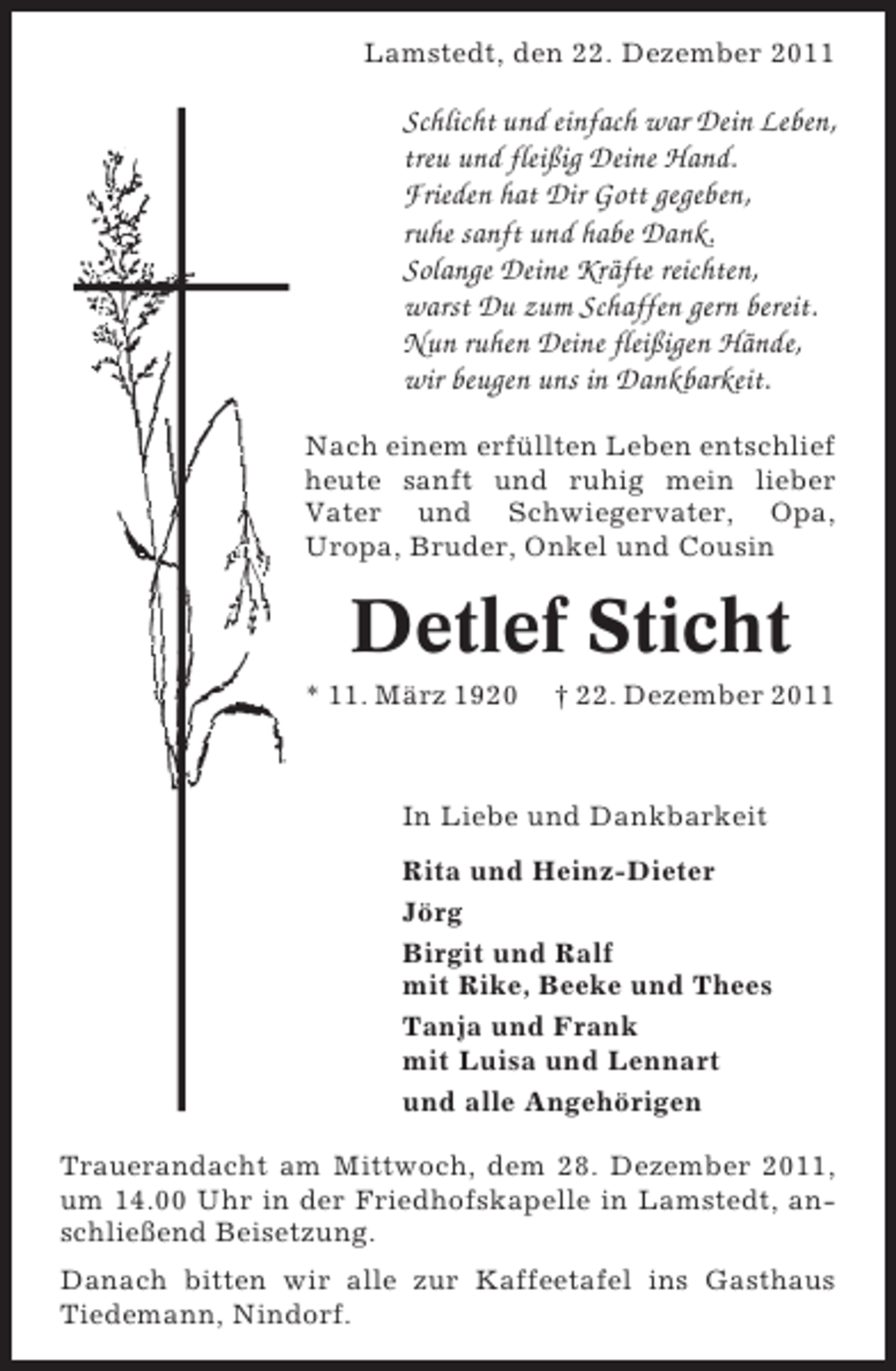 <p>Lamstedt, den 22. Dezember 2011</p><p>Schlicht und einfach war Dein Leben,<br />treu und fleißig Deine Hand.<br />Frieden hat Dir Gott gegeben,<br />ruhe sanft und habe Dank.<br />Solange Deine Kräfte reichten,<br />warst Du zum Schaffen gern bereit.<br />Nun ruhen Deine fleißigen Hände,<br />wir beugen uns in Dankbarkeit.<br />Nach einem erfüllten Leben entschlief<br />heute sanft und ruhig mein lieber<br />Vater und Schwiegervater, Opa,<br />Uropa, Bruder, Onkel und Cousin</p><p>Detlef Sticht<br />* 11. März 1920</p><p>† 22. Dezember 2011</p><p>In Liebe und Dankbarkeit<br />Rita und Heinz-Dieter<br />Jörg<br />Birgit und Ralf<br />mit Rike, Beeke und Thees<br />Tanja und Frank<br />mit Luisa und Lennart<br />und alle Angehörigen<br />Trauerandacht am Mittwoch, dem 28. Dezember 2011,<br />um 14.00 Uhr in der Friedhofskapelle in Lamstedt, anschließend Beisetzung.<br />Danach bitten wir alle zur Kaffeetafel ins Gasthaus<br />Tiedemann, Nindorf.</p>