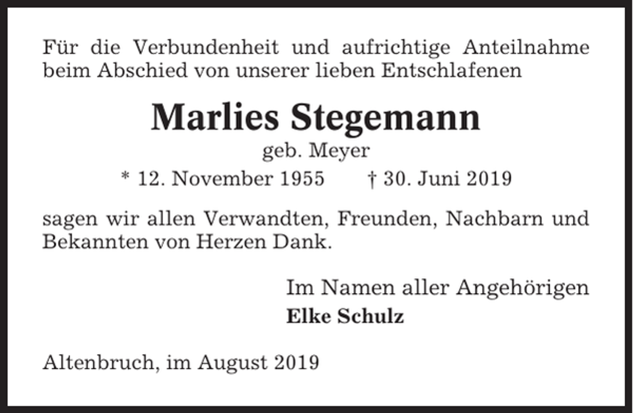 <p>Für die Verbundenheit und aufrichtige Anteilnahme<br />beim Abschied von unserer lieben Entschlafenen</p><p>Marlies Stegemann<br />geb. Meyer<br />* 12. November 1955<br />† 30. Juni 2019<br />sagen wir allen Verwandten, Freunden, Nachbarn und<br />Bekannten von Herzen Dank.</p><p>Im Namen aller Angehörigen<br />Elke Schulz<br />Altenbruch, im August 2019</p>
