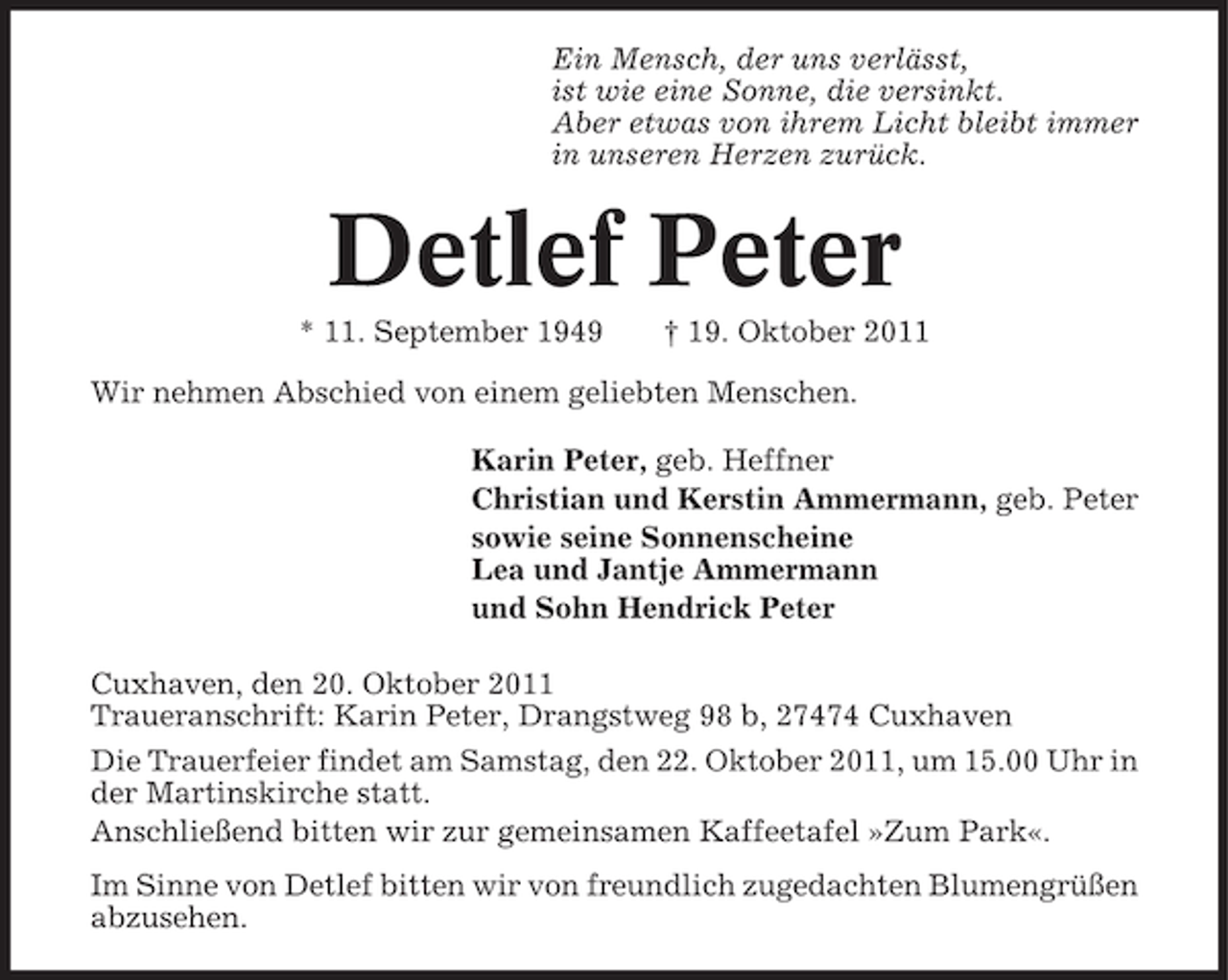 <p>Ein Mensch, der uns verlässt,<br />ist wie eine Sonne, die versinkt.<br />Aber etwas von ihrem Licht bleibt immer<br />in unseren Herzen zurück.</p><p>Detlef Peter<br />* 11. September 1949</p><p>† 19. Oktober 2011</p><p>Wir nehmen Abschied von einem geliebten Menschen.<br />Karin Peter, geb. Heffner<br />Christian und Kerstin Ammermann, geb. Peter<br />sowie seine Sonnenscheine<br />Lea und Jantje Ammermann<br />und Sohn Hendrick Peter<br />Cuxhaven, den 20. Oktober 2011<br />Traueranschrift: Karin Peter, Drangstweg 98 b, 27474 Cuxhaven<br />Die Trauerfeier findet am Samstag, den 22. Oktober 2011, um 15.00 Uhr in<br />der Martinskirche statt.<br />Anschließend bitten wir zur gemeinsamen Kaffeetafel »Zum Park«.<br />Im Sinne von Detlef bitten wir von freundlich zugedachten Blumengrüßen<br />abzusehen.</p>