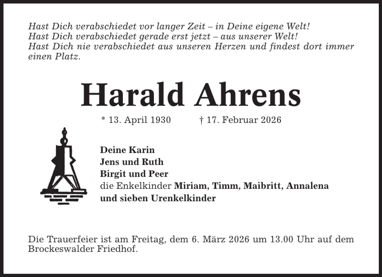 <p>Hast Dich verabschiedet vor langer Zeit – in Deine eigene Welt!<br />Hast Dich verabschiedet gerade erst jetzt – aus unserer Welt!<br />Hast Dich nie verabschiedet aus unseren Herzen und findest dort immer<br />einen Platz.</p><p>Harald Ahrens<br />* 13. April 1930</p><p>† 17. Februar 2026</p><p>Deine Karin<br />Jens und Ruth<br />Birgit und Peer<br />die Enkelkinder Miriam, Timm, Maibritt, Annalena<br />und sieben Urenkelkinder</p><p>Die Trauerfeier ist am Freitag, dem 6. März 2026 um 13.00 Uhr auf dem<br />Brockeswalder Friedhof.</p>