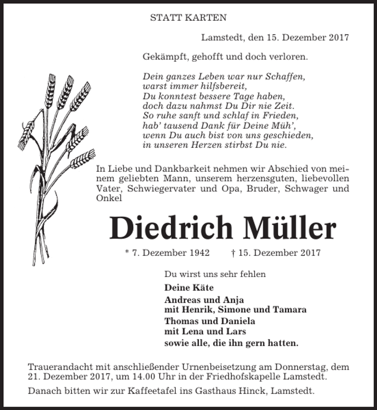 <p>STATT KARTEN<br />Lamstedt, den 15. Dezember 2017<br />Gekämpft, gehofft und doch verloren.<br />Dein ganzes Leben war nur Schaffen,<br />warst immer hilfsbereit,<br />Du konntest bessere Tage haben,<br />doch dazu nahmst Du Dir nie Zeit.<br />So ruhe sanft und schlaf in Frieden,<br />hab’ tausend Dank für Deine Müh’,<br />wenn Du auch bist von uns geschieden,<br />in unseren Herzen stirbst Du nie.<br />In Liebe und Dankbarkeit nehmen wir Abschied von meinem geliebten Mann, unserem herzensguten, liebevollen<br />Vater, Schwiegervater und Opa, Bruder, Schwager und<br />Onkel</p><p>Diedrich Müller<br />* 7. Dezember 1942</p><p>† 15. Dezember 2017</p><p>Du wirst uns sehr fehlen</p><p>Deine Käte<br />Andreas und Anja<br />mit Henrik, Simone und Tamara<br />Thomas und Daniela<br />mit Lena und Lars<br />sowie alle, die ihn gern hatten.<br />Trauerandacht mit anschließender Urnenbeisetzung am Donnerstag, dem<br />21. Dezember 2017, um 14.00 Uhr in der Friedhofskapelle Lamstedt.<br />Danach bitten wir zur Kaffeetafel ins Gasthaus Hinck, Lamstedt.</p>