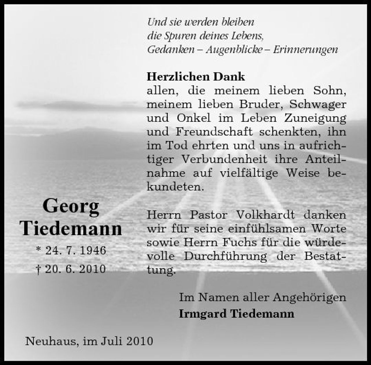 <p>Und sie werden bleiben die Spuren deines Lebens, Gedanken – Augenblicke – Erinnerungen Herzlichen Dank allen, die meinem lieben Sohn, meinem lieben Bruder, Schwager und Onkel im Leben Zuneigung und Freundschaft schenkten, ihn im Tod ehrten und uns in aufrichtiger Verbundenheit ihre Anteilnahme auf vielfältige Weise bekundeten.</p><p>Georg Tiedemann<br />* 24. 7. 1946 † 20. 6. 2010</p><p>Herrn Pastor Volkhardt danken wir für seine einfühlsamen Worte sowie Herrn Fuchs für die würdevolle Durchführung der Bestattung. Im Namen aller Angehörigen Irmgard Tiedemann</p><p>Neuhaus, im Juli 2010</p>
