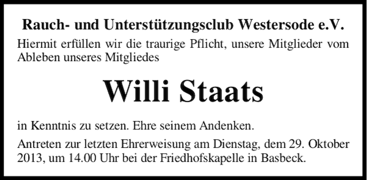 <p>Rauch- und Unterstützungsclub Westersode e.V.<br />Hiermit erfüllen wir die traurige Pflicht, unsere Mitglieder vom<br />Ableben unseres Mitgliedes</p><p>Willi Staats<br />in Kenntnis zu setzen. Ehre seinem Andenken.<br />Antreten zur letzten Ehrerweisung am Dienstag, dem 29. Oktober<br />2013, um 14.00 Uhr bei der Friedhofskapelle in Basbeck.</p>
