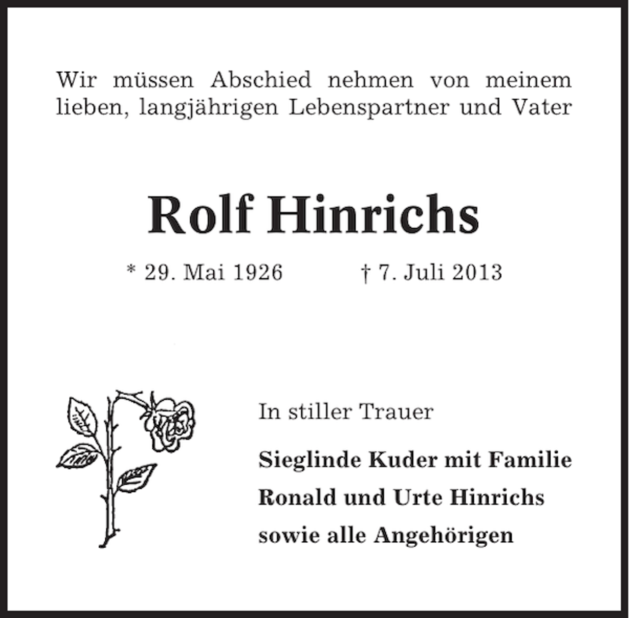 <p>Wir müssen Abschied nehmen von meinem<br />lieben, langjährigen Lebenspartner und Vater</p><p>Rolf Hinrichs<br />* 29. Mai 1926</p><p>† 7. Juli 2013</p><p>In stiller Trauer<br />Sieglinde Kuder mit Familie<br />Ronald und Urte Hinrichs<br />sowie alle Angehörigen</p>