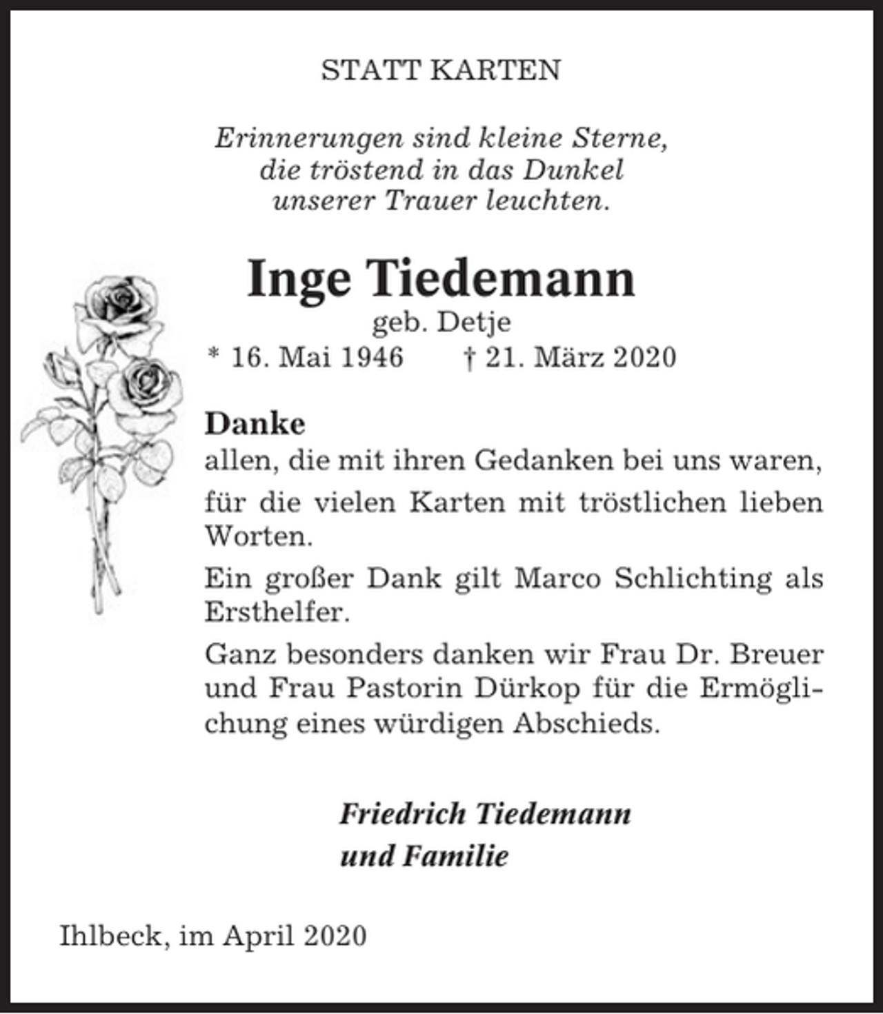 <p>STATT KARTEN<br />Erinnerungen sind kleine Sterne,<br />die tröstend in das Dunkel<br />unserer Trauer leuchten.</p><p>Inge Tiedemann<br />geb. Detje<br />* 16. Mai 1946<br />† 21. März 2020</p><p>Danke<br />allen, die mit ihren Gedanken bei uns waren,<br />für die vielen Karten mit tröstlichen lieben<br />Worten.<br />Ein großer Dank gilt Marco Schlichting als<br />Ersthelfer.<br />Ganz besonders danken wir Frau Dr. Breuer<br />und Frau Pastorin Dürkop für die Ermöglichung eines würdigen Abschieds.<br />Friedrich Tiedemann<br />und Familie<br />Ihlbeck, im April 2020</p>