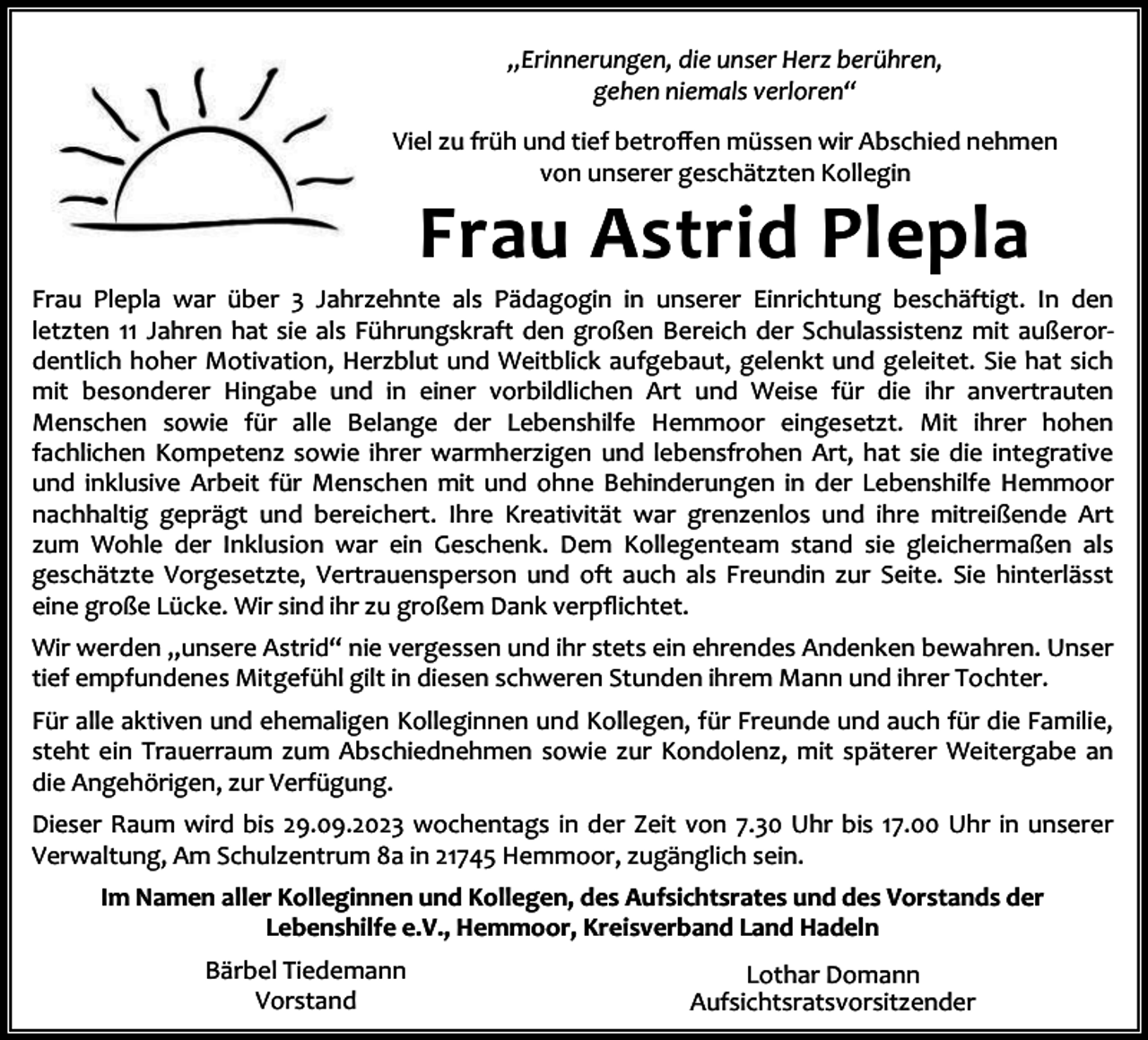 <p>„Erinnerungen, die unser Herz berühren,<br />gehen niemals verloren“<br />Viel zu früh und tief betroﬀen müssen wir Abschied nehmen<br />von unserer geschätzten Kollegin</p><p>Frau Astrid Plepla</p><p>Frau Plepla war über 3 Jahrzehnte als Pädagogin in unserer Einrichtung beschäftigt. In den<br />letzten 11 Jahren hat sie als Führungskraft den großen Bereich der Schulassistenz mit außeror‐<br />dentlich hoher Motivation, Herzblut und Weitblick aufgebaut, gelenkt und geleitet. Sie hat sich<br />mit besonderer Hingabe und in einer vorbildlichen Art und Weise für die ihr anvertrauten<br />Menschen sowie für alle Belange der Lebenshilfe Hemmoor eingesetzt. Mit ihrer hohen<br />fachlichen Kompetenz sowie ihrer warmherzigen und lebensfrohen Art, hat sie die integrative<br />und inklusive Arbeit für Menschen mit und ohne Behinderungen in der Lebenshilfe Hemmoor<br />nachhaltig geprägt und bereichert. Ihre Kreativität war grenzenlos und ihre mitreißende Art<br />zum Wohle der Inklusion war ein Geschenk. Dem Kollegenteam stand sie gleichermaßen als<br />geschätzte Vorgesetzte, Vertrauensperson und oft auch als Freundin zur Seite. Sie hinterlässt<br />eine große Lücke. Wir sind ihr zu großem Dank verpﬂichtet.<br />Wir werden „unsere Astrid“ nie vergessen und ihr stets ein ehrendes Andenken bewahren. Unser<br />tief empfundenes Mitgefühl gilt in diesen schweren Stunden ihrem Mann und ihrer Tochter.<br />Für alle aktiven und ehemaligen Kolleginnen und Kollegen, für Freunde und auch für die Familie,<br />steht ein Trauerraum zum Abschiednehmen sowie zur Kondolenz, mit späterer Weitergabe an<br />die Angehörigen, zur Verfügung.<br />Dieser Raum wird bis 29.09.2023 wochentags in der Zeit von 7.30 Uhr bis 17.00 Uhr in unserer<br />Verwaltung, Am Schulzentrum 8a in 21745 Hemmoor, zugänglich sein.<br />Im Namen aller Kolleginnen und Kollegen, des Aufsichtsrates und des Vorstands der<br />Lebenshilfe e.V., Hemmoor, Kreisverband Land Hadeln<br />Bärbel Tiedemann<br />Vorstand</p><p>Lothar Domann<br />Aufsichtsratsvorsitzender</p>