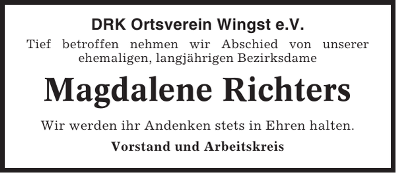 <p>DRK Ortsverein Wingst e.V.<br />Tief betroffen nehmen wir Abschied von unserer<br />ehemaligen, langjährigen Bezirksdame</p><p>Magdalene Richters<br />Wir werden ihr Andenken stets in Ehren halten.<br />Vorstand und Arbeitskreis</p>
