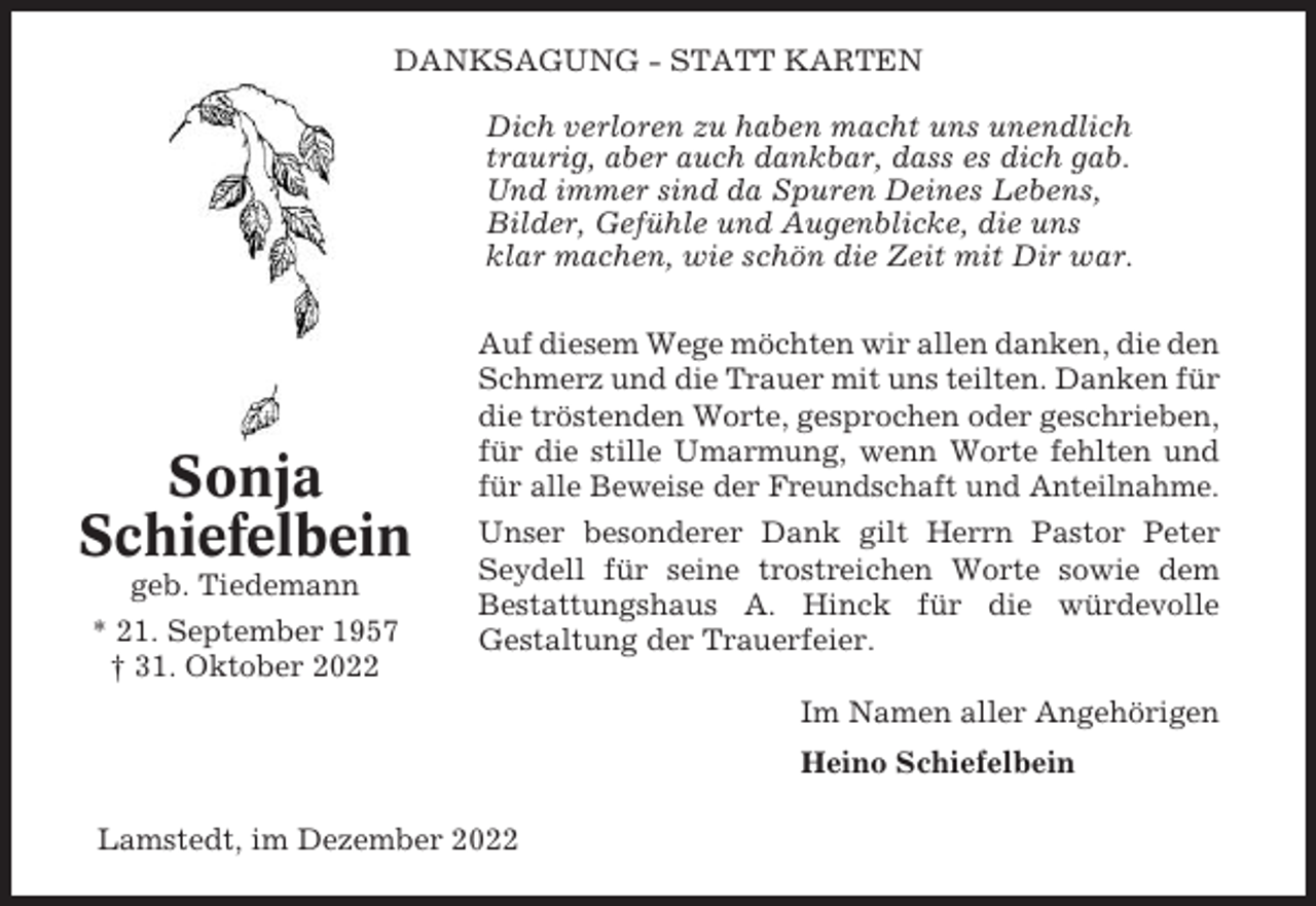 <p>DANKSAGUNG - STATT KARTEN<br />Dich verloren zu haben macht uns unendlich<br />traurig, aber auch dankbar, dass es dich gab.<br />Und immer sind da Spuren Deines Lebens,<br />Bilder, Gefühle und Augenblicke, die uns<br />klar machen, wie schön die Zeit mit Dir war.</p><p>Sonja<br />Schiefelbein<br />geb. Tiedemann<br />* 21. September 1957<br />† 31. Oktober 2022</p><p>Auf diesem Wege möchten wir allen danken, die den<br />Schmerz und die Trauer mit uns teilten. Danken für<br />die tröstenden Worte, gesprochen oder geschrieben,<br />für die stille Umarmung, wenn Worte fehlten und<br />für alle Beweise der Freundschaft und Anteilnahme.<br />Unser besonderer Dank gilt Herrn Pastor Peter<br />Seydell für seine trostreichen Worte sowie dem<br />Bestattungshaus A. Hinck für die würdevolle<br />Gestaltung der Trauerfeier.<br />Im Namen aller Angehörigen<br />Heino Schiefelbein</p><p>Lamstedt, im Dezember 2022</p>