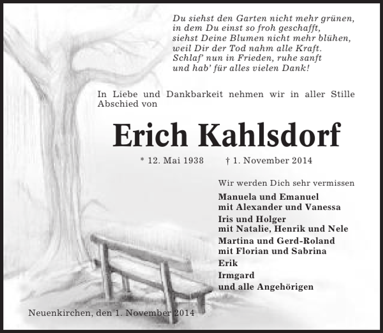 <p>Du siehst den Garten nicht mehr grünen,<br />in dem Du einst so froh geschafft,<br />siehst Deine Blumen nicht mehr blühen,<br />weil Dir der Tod nahm alle Kraft.<br />Schlaf’ nun in Frieden, ruhe sanft<br />und hab’ für alles vielen Dank!<br />In Liebe und Dankbarkeit nehmen wir in aller Stille<br />Abschied von</p><p>Erich Kahlsdorf<br />* 12. Mai 1938</p><p>† 1. November 2014<br />Wir werden Dich sehr vermissen</p><p>Manuela und Emanuel<br />mit Alexander und Vanessa<br />Iris und Holger<br />mit Natalie, Henrik und Nele<br />Martina und Gerd-Roland<br />mit Florian und Sabrina<br />Erik<br />Irmgard<br />und alle Angehörigen<br />Neuenkirchen, den 1. November 2014</p>