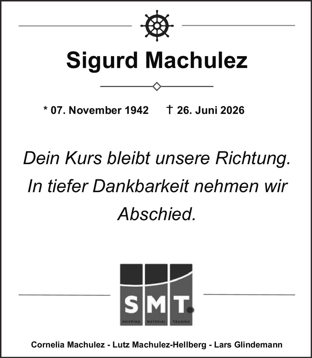<p><strong>Sigurd Machulez</strong></p>
<p>* 07. November 1942    † 26. Juni 2026</p>
<p><i>Dein Kurs bleibt unsere Richtung.<br>In tiefer Dankbarkeit nehmen wir<br>Abschied.</i></p>
<p>Cornelia Machulez - Lutz Machulez-Hellberg - Lars Glindemann</p>