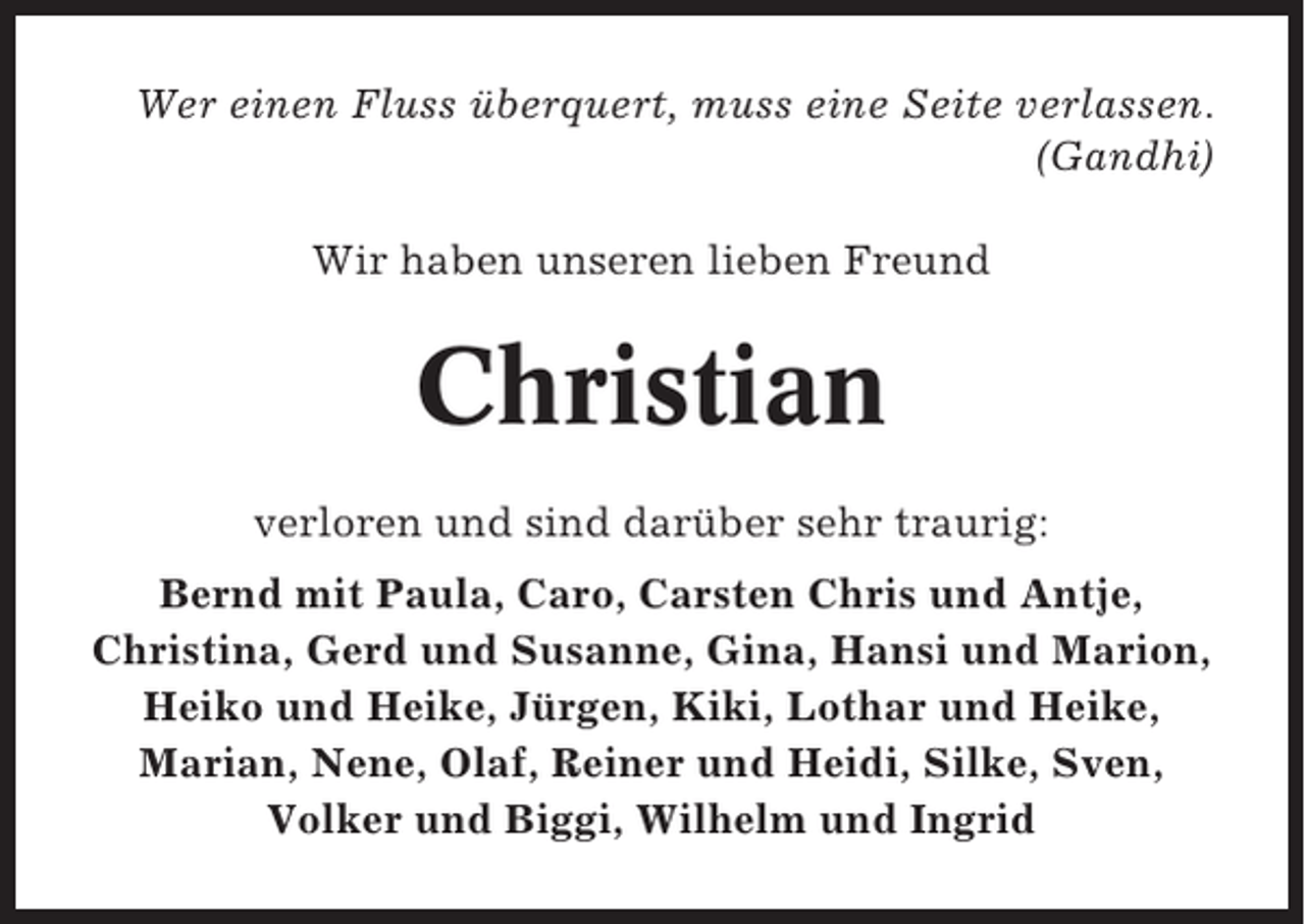 <p>Wer einen Fluss überquert, muss eine Seite verlassen.<br />(Gandhi)<br />Wir haben unseren lieben Freund</p><p>Christian<br />verloren und sind darüber sehr traurig:<br />Bernd mit Paula, Caro, Carsten Chris und Antje,<br />Christina, Gerd und Susanne, Gina, Hansi und Marion,<br />Heiko und Heike, Jürgen, Kiki, Lothar und Heike,<br />Marian, Nene, Olaf, Reiner und Heidi, Silke, Sven,<br />Volker und Biggi, Wilhelm und Ingrid</p>