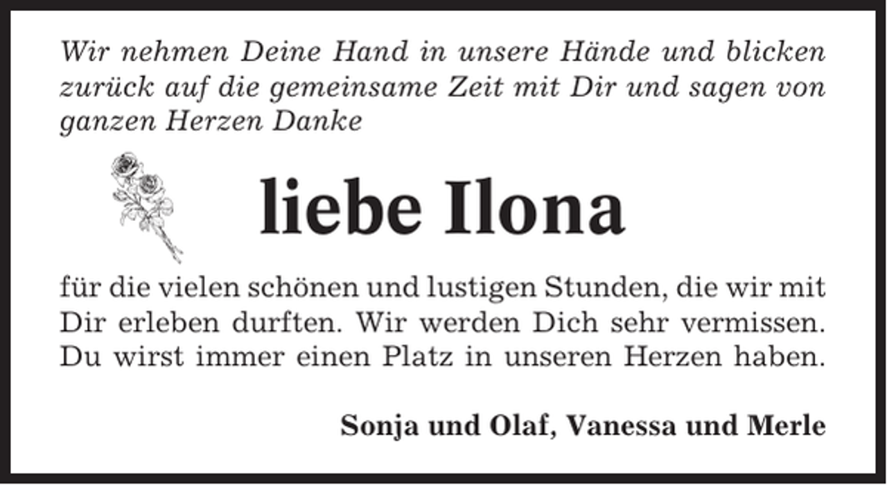 <p>Wir nehmen Deine Hand in unsere Hände und blicken<br />zurück auf die gemeinsame Zeit mit Dir und sagen von<br />ganzen Herzen Danke</p><p>liebe Ilona<br />für die vielen schönen und lustigen Stunden, die wir mit<br />Dir erleben durften. Wir werden Dich sehr vermissen.<br />Du wirst immer einen Platz in unseren Herzen haben.<br />Sonja und Olaf, Vanessa und Merle</p>