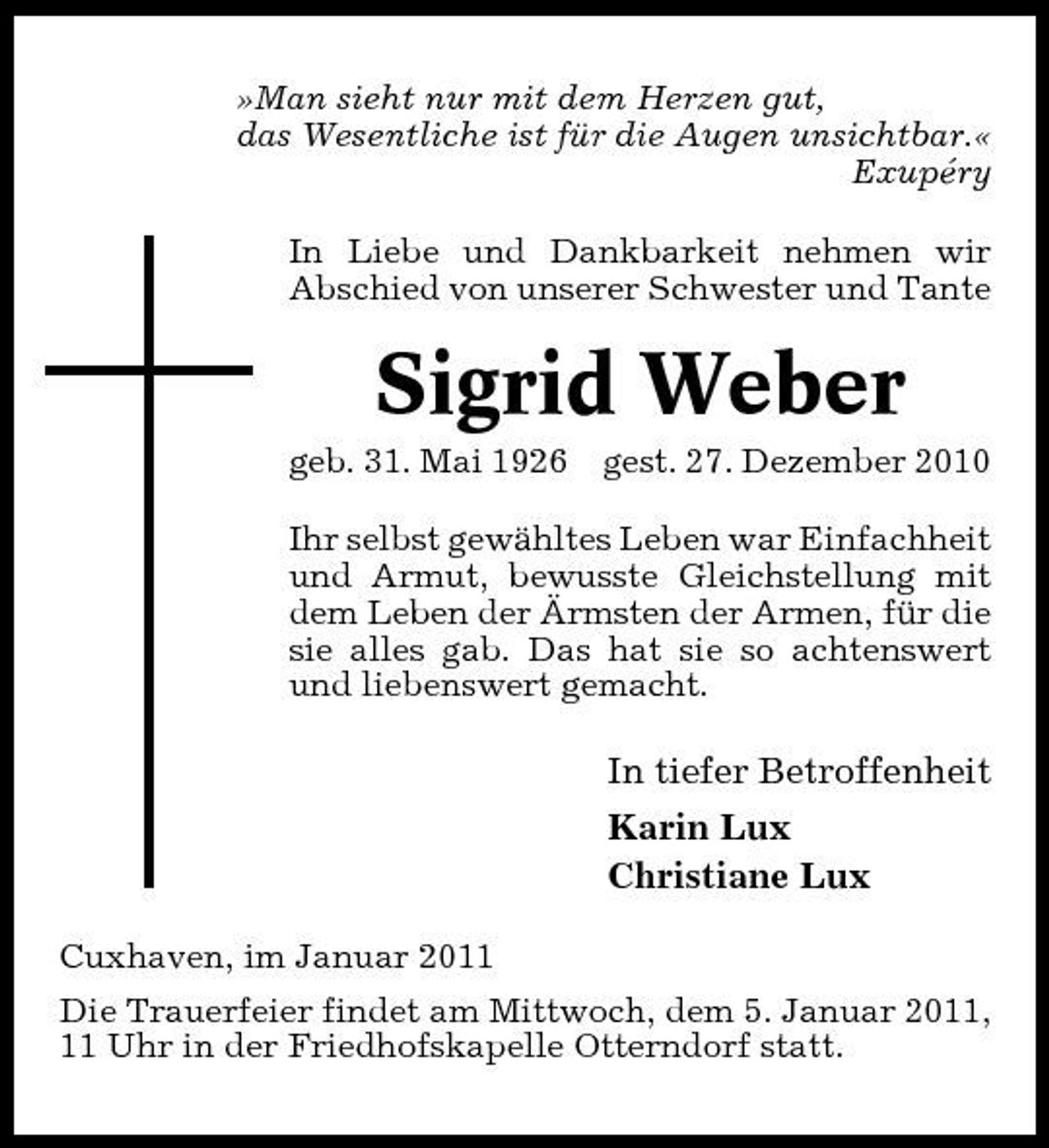 <p>»Man sieht nur mit dem Herzen gut, das Wesentliche ist für die Augen unsichtbar.« Exupéry In Liebe und Dankbarkeit nehmen wir Abschied von unserer Schwester und Tante</p><p>Sigrid Weber<br />geb. 31. Mai 1926 gest. 27. Dezember 2010 Ihr selbst gewähltes Leben war Einfachheit und Armut, bewusste Gleichstellung mit dem Leben der Ärmsten der Armen, für die sie alles gab. Das hat sie so achtenswert und liebenswert gemacht.</p><p>In tiefer Betroffenheit Karin Lux Christiane Lux<br />Cuxhaven, im Januar 2011 Die Trauerfeier findet am Mittwoch, dem 5. Januar 2011, 11 Uhr in der Friedhofskapelle Otterndorf statt.</p>