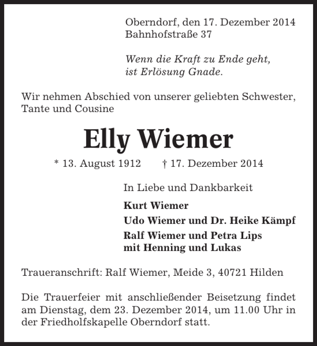<p>Oberndorf, den 17. Dezember 2014<br />Bahnhofstraße 37<br />Wenn die Kraft zu Ende geht,<br />ist Erlösung Gnade.<br />Wir nehmen Abschied von unserer geliebten Schwester,<br />Tante und Cousine</p><p>Elly Wiemer<br />* 13. August 1912</p><p>† 17. Dezember 2014</p><p>In Liebe und Dankbarkeit<br />Kurt Wiemer<br />Udo Wiemer und Dr. Heike Kämpf<br />Ralf Wiemer und Petra Lips<br />mit Henning und Lukas<br />Traueranschrift: Ralf Wiemer, Meide 3, 40721 Hilden<br />Die Trauerfeier mit anschließender Beisetzung findet<br />am Dienstag, dem 23. Dezember 2014, um 11.00 Uhr in<br />der Friedholfskapelle Oberndorf statt.</p>