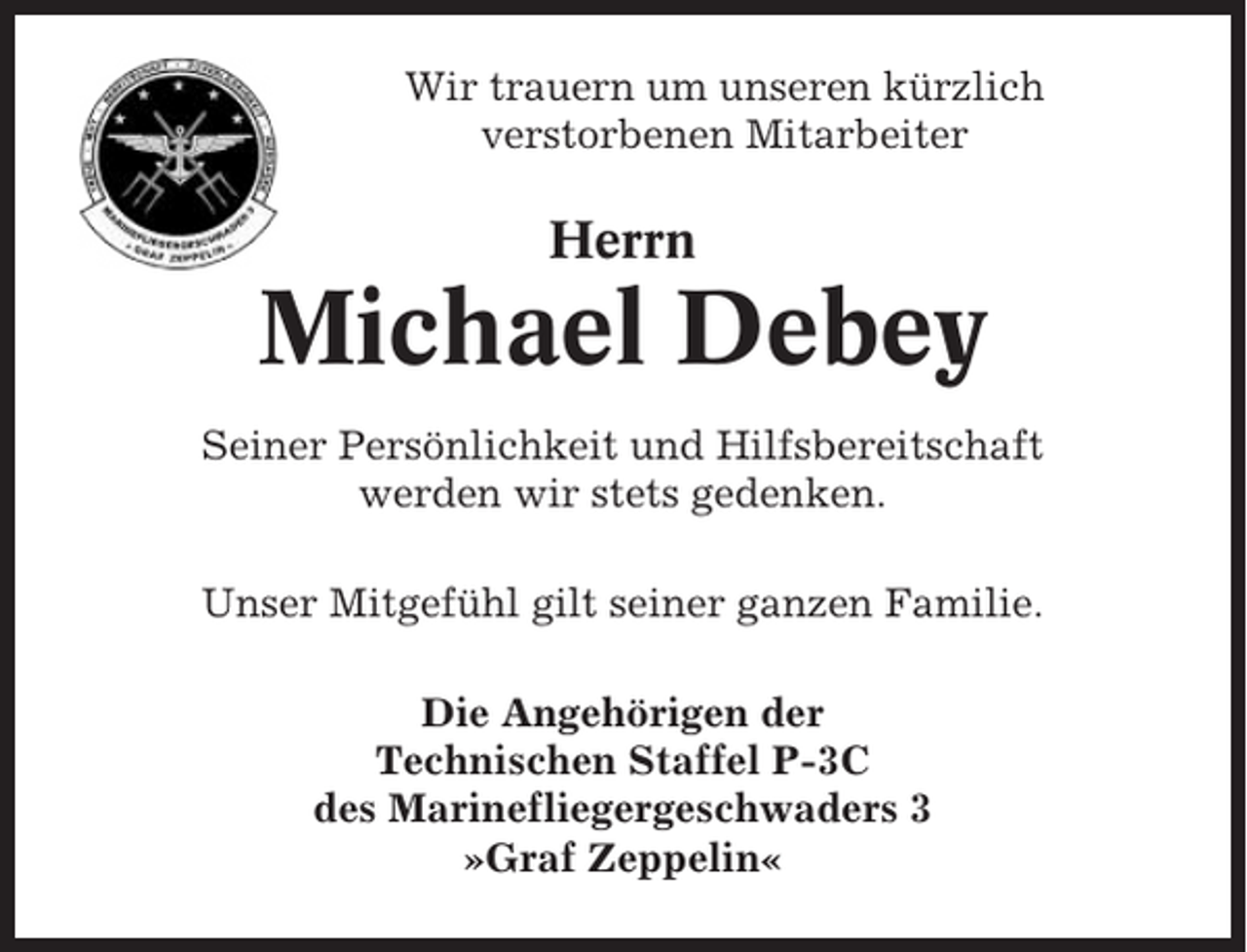 <p>Wir trauern um unseren kürzlich<br />verstorbenen Mitarbeiter</p><p>Herrn</p><p>Michael Debey<br />Seiner Persönlichkeit und Hilfsbereitschaft<br />werden wir stets gedenken.<br />Unser Mitgefühl gilt seiner ganzen Familie.<br />Die Angehörigen der<br />Technischen Staffel P-3C<br />des Marinefliegergeschwaders 3<br />»Graf Zeppelin«</p>