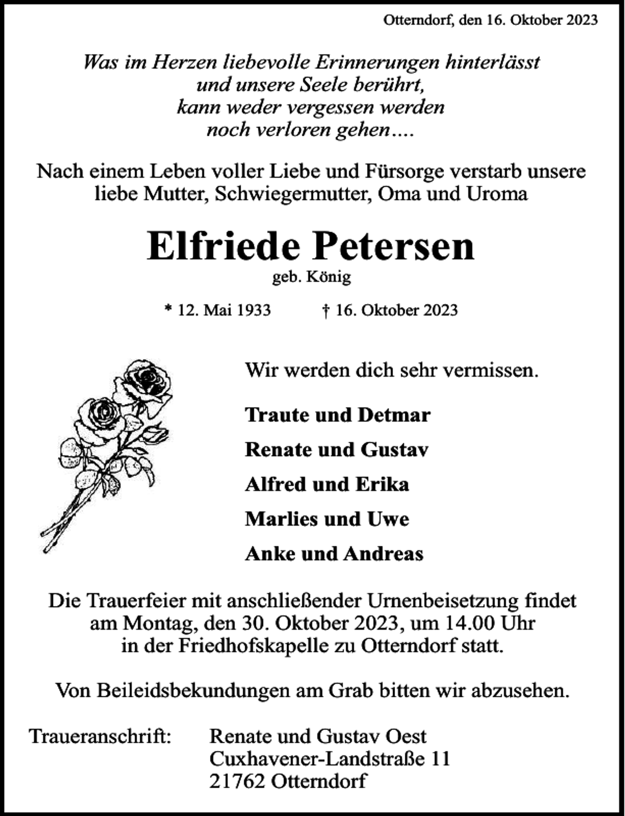 <p>Otterndorf, den 16. Oktober 2023</p><p>Was im Herzen liebevolle Erinnerungen hinterlässt<br />und unsere Seele berührt,<br />kann weder vergessen werden<br />noch verloren gehen….<br />Nach einem Leben voller Liebe und Fürsorge verstarb unsere<br />liebe Mutter, Schwiegermutter, Oma und Uroma</p><p>Elfriede Petersen<br />geb. König</p><p>* 12. Mai 1933</p><p>† 16. Oktober 2023</p><p>Wir werden dich sehr vermissen.<br />Traute und Detmar<br />Renate und Gustav<br />Alfred und Erika<br />Marlies und Uwe<br />Anke und Andreas<br />Die Trauerfeier mit anschließender Urnenbeisetzung findet<br />am Montag, den 30. Oktober 2023, um 14.00 Uhr<br />in der Friedhofskapelle zu Otterndorf statt.<br />Von Beileidsbekundungen am Grab bitten wir abzusehen.<br />Traueranschrift:</p><p>Renate und Gustav Oest<br />Cuxhavener-Landstraße 11<br />21762 Otterndorf</p>