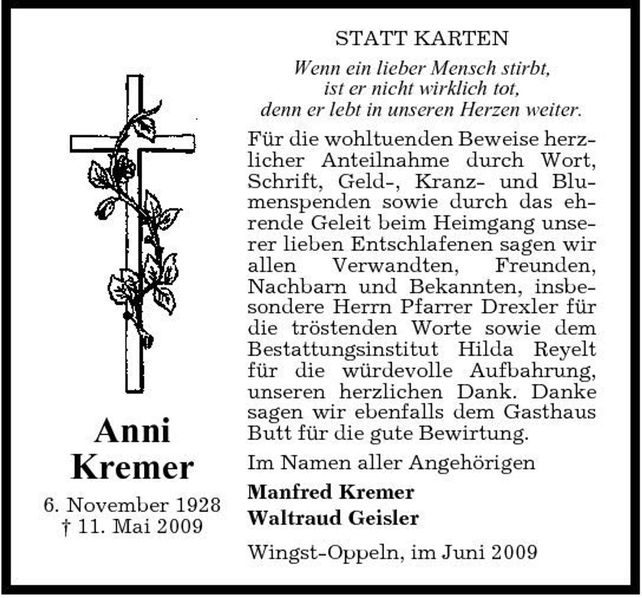 <p>Anni Kremer<br />6. November 1928 † 11. Mai 2009</p><p>STATT KARTEN Wenn ein lieber Mensch stirbt, ist er nicht wirklich tot, denn er lebt in unseren Herzen weiter. Für die wohltuenden Beweise herzlicher Anteilnahme durch Wort, Schrift, Geld-, Kranz- und Blumenspenden sowie durch das ehrende Geleit beim Heimgang unserer lieben Entschlafenen sagen wir allen Verwandten, Freunden, Nachbarn und Bekannten, insbesondere Herrn Pfarrer Drexler für die tröstenden Worte sowie dem Bestattungsinstitut Hilda Reyelt für die würdevolle Aufbahrung, unseren herzlichen Dank. Danke sagen wir ebenfalls dem Gasthaus Butt für die gute Bewirtung. Im Namen aller Angehörigen Manfred Kremer Waltraud Geisler Wingst-Oppeln, im Juni 2009</p>