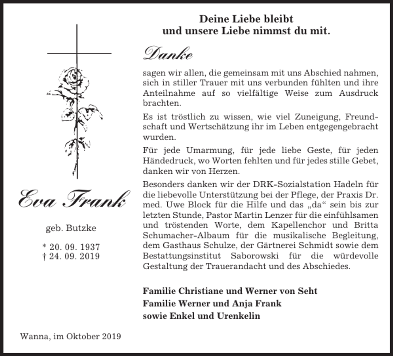 <p>Deine Liebe bleibt<br />und unsere Liebe nimmst du mit.</p><p>Danke<br />sagen wir allen, die gemeinsam mit uns Abschied nahmen,<br />sich in stiller Trauer mit uns verbunden fühlten und ihre<br />Anteilnahme auf so vielfältige Weise zum Ausdruck<br />brachten.<br />Es ist tröstlich zu wissen, wie viel Zuneigung, Freundschaft und Wertschätzung ihr im Leben entgegengebracht<br />wurden.<br />Für jede Umarmung, für jede liebe Geste, für jeden<br />Händedruck, wo Worten fehlten und für jedes stille Gebet,<br />danken wir von Herzen.</p><p>Eva Frank<br />geb. Butzke<br />* 20. 09. 1937<br />† 24. 09. 2019</p><p>Besonders danken wir der DRK-Sozialstation Hadeln für<br />die liebevolle Unterstützung bei der Pflege, der Praxis Dr.<br />med. Uwe Block für die Hilfe und das „da“ sein bis zur<br />letzten Stunde, Pastor Martin Lenzer für die einfühlsamen<br />und tröstenden Worte, dem Kapellenchor und Britta<br />Schumacher-Albaum für die musikalische Begleitung,<br />dem Gasthaus Schulze, der Gärtnerei Schmidt sowie dem<br />Bestattungsinstitut Saborowski für die würdevolle<br />Gestaltung der Trauerandacht und des Abschiedes.</p><p>Familie Christiane und Werner von Seht<br />Familie Werner und Anja Frank<br />sowie Enkel und Urenkelin<br />Wanna, im Oktober 2019</p>