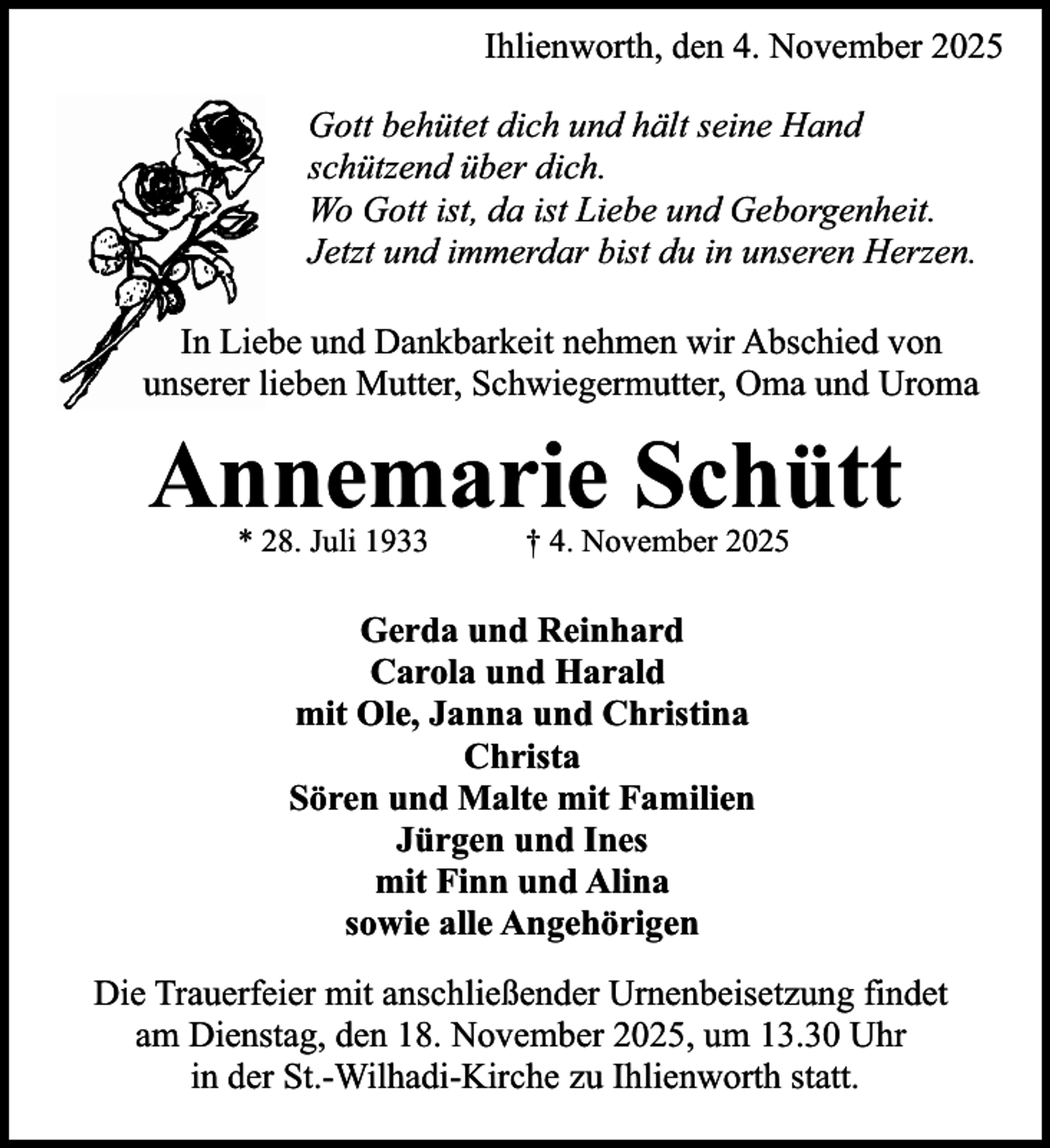 <p>Ihlienworth, den 4. November 2025<br />Gott behütet dich und hält seine Hand<br />schützend über dich.<br />Wo Gott ist, da ist Liebe und Geborgenheit.<br />Jetzt und immerdar bist du in unseren Herzen.<br />In Liebe und Dankbarkeit nehmen wir Abschied von<br />unserer lieben Mutter, Schwiegermutter, Oma und Uroma</p><p>Annemarie Schütt<br />* 28. Juli 1933</p><p>† 4. November 2025</p><p>Gerda und Reinhard<br />Carola und Harald<br />mit Ole, Janna und Christina<br />Christa<br />Sören und Malte mit Familien<br />Jürgen und Ines<br />mit Finn und Alina<br />sowie alle Angehörigen<br />Die Trauerfeier mit anschließender Urnenbeisetzung findet<br />am Dienstag, den 18. November 2025, um 13.30 Uhr<br />in der St.-Wilhadi-Kirche zu Ihlienworth statt.</p>