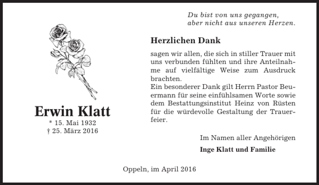 <p>Du bist von uns gegangen,<br />aber nicht aus unseren Herzen.</p><p>Herzlichen Dank</p><p>Erwin Klatt<br />* 15. Mai 1932<br />† 25. März 2016</p><p>sagen wir allen, die sich in stiller Trauer mit<br />uns verbunden fühlten und ihre Anteilnahme auf vielfältige Weise zum Ausdruck<br />brachten.<br />Ein besonderer Dank gilt Herrn Pastor Beuermann für seine einfühlsamen Worte sowie<br />dem Bestattungsinstitut Heinz von Rüsten<br />für die würdevolle Gestaltung der Trauerfeier.<br />Im Namen aller Angehörigen<br />Inge Klatt und Familie<br />Oppeln, im April 2016</p>
