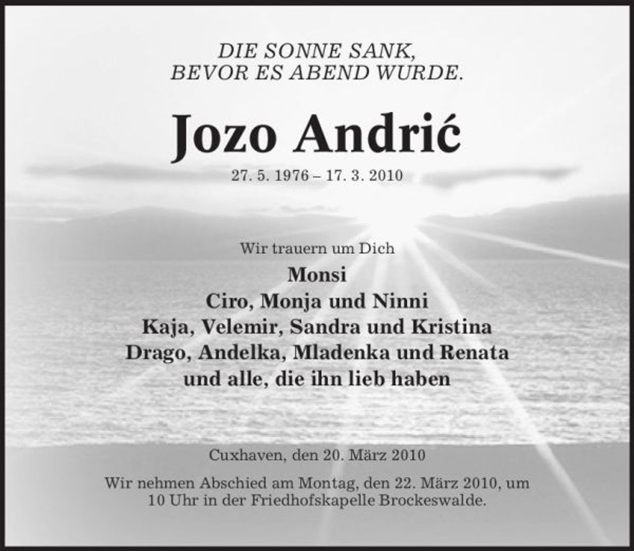 <p>DIE SONNE SANK, BEVOR ES ABEND WURDE.</p><p>Jozo Andric ´<br />27. 5. 1976 – 17. 3. 2010 Wir trauern um Dich</p><p>Monsi Ciro, Monja und Ninni Kaja, Velemir, Sandra und Kristina Drago, Andelka, Mladenka und Renata und alle, die ihn lieb haben</p><p>Cuxhaven, den 20. März 2010 Wir nehmen Abschied am Montag, den 22. März 2010, um 10 Uhr in der Friedhofskapelle Brockeswalde.</p>