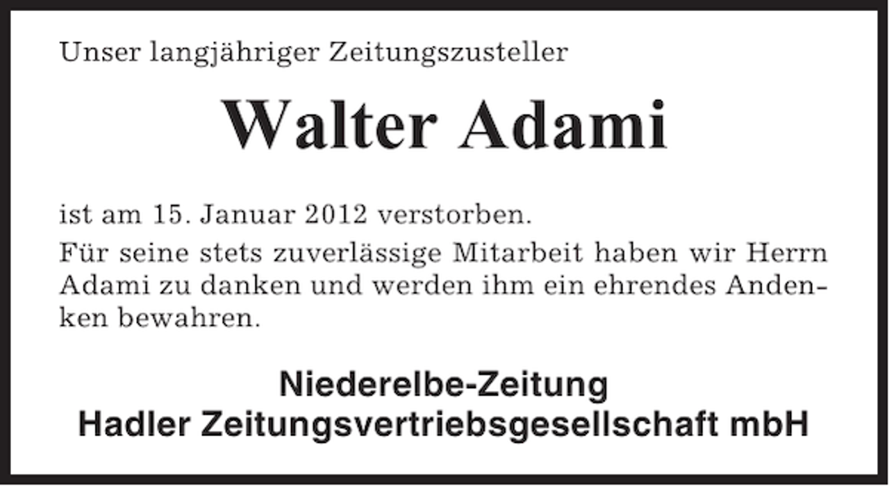 <p>Unser langjähriger Zeitungszusteller</p><p>Walter Adami<br />ist am 15. Januar 2012 verstorben.<br />Für seine stets zuverlässige Mitarbeit haben wir Herrn<br />Adami zu danken und werden ihm ein ehrendes Andenken bewahren.</p><p>Niederelbe-Zeitung<br />Hadler Zeitungsvertriebsgesellschaft mbH</p>