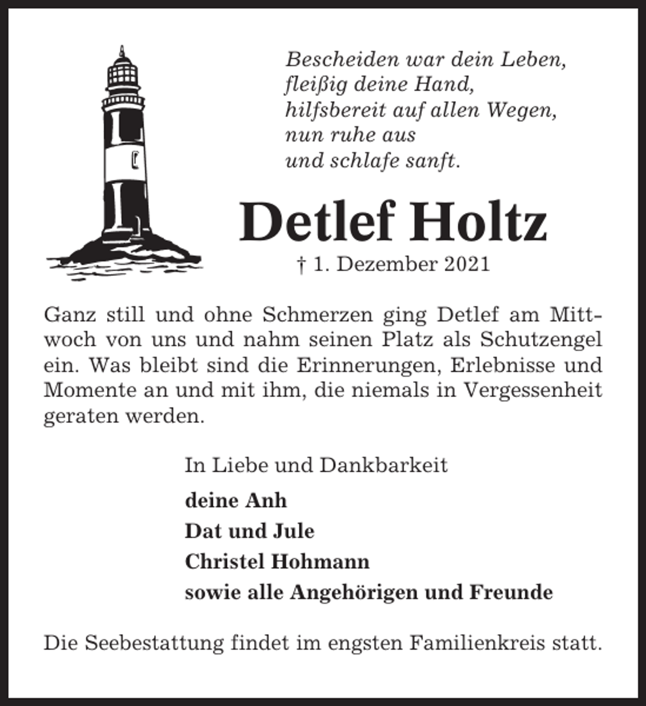 <p>Bescheiden war dein Leben,<br />fleißig deine Hand,<br />hilfsbereit auf allen Wegen,<br />nun ruhe aus<br />und schlafe sanft.</p><p>Detlef Holtz<br />† 1. Dezember 2021<br />Ganz still und ohne Schmerzen ging Detlef am Mittwoch von uns und nahm seinen Platz als Schutzengel<br />ein. Was bleibt sind die Erinnerungen, Erlebnisse und<br />Momente an und mit ihm, die niemals in Vergessenheit<br />geraten werden.<br />In Liebe und Dankbarkeit<br />deine Anh<br />Dat und Jule<br />Christel Hohmann<br />sowie alle Angehörigen und Freunde<br />Die Seebestattung findet im engsten Familienkreis statt.</p>
