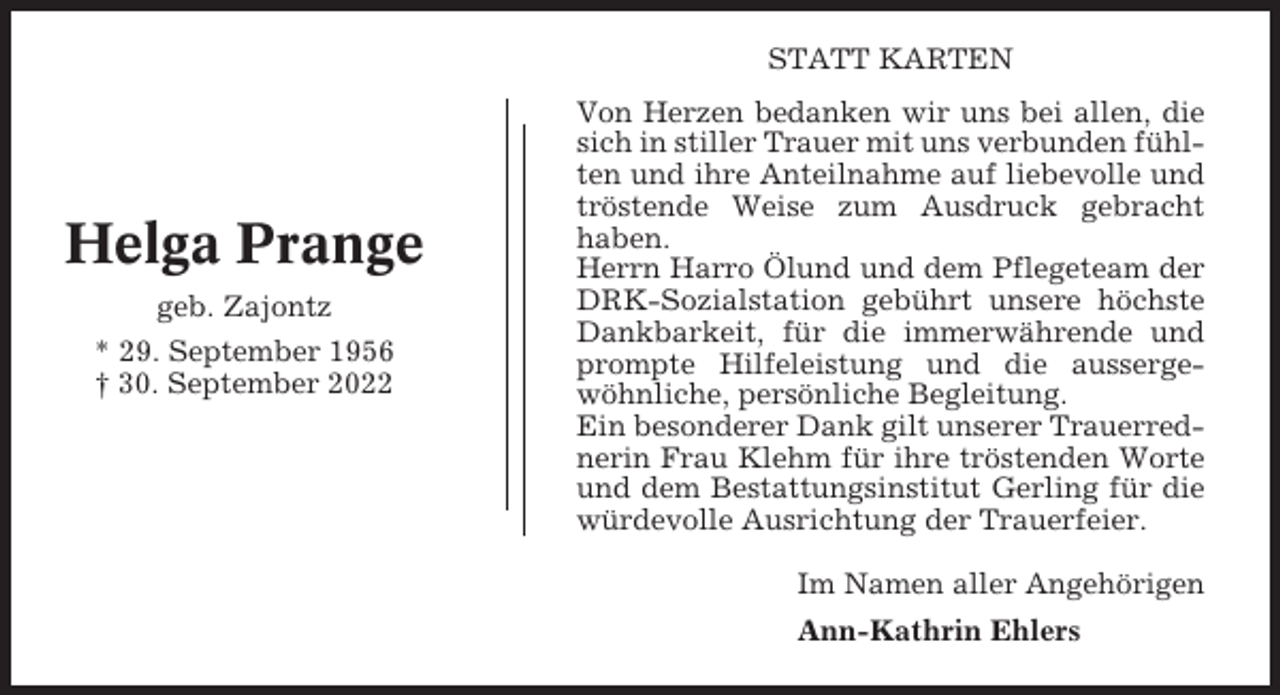 <p>STATT KARTEN</p><p>Helga Prange<br />geb. Zajontz<br />* 29. September 1956<br />† 30. September 2022</p><p>Von Herzen bedanken wir uns bei allen, die<br />sich in stiller Trauer mit uns verbunden fühlten und ihre Anteilnahme auf liebevolle und<br />tröstende Weise zum Ausdruck gebracht<br />haben.<br />Herrn Harro Ölund und dem Pflegeteam der<br />DRK-Sozialstation gebührt unsere höchste<br />Dankbarkeit, für die immerwährende und<br />prompte Hilfeleistung und die aussergewöhnliche, persönliche Begleitung.<br />Ein besonderer Dank gilt unserer Trauerrednerin Frau Klehm für ihre tröstenden Worte<br />und dem Bestattungsinstitut Gerling für die<br />würdevolle Ausrichtung der Trauerfeier.<br />Im Namen aller Angehörigen<br />Ann-Kathrin Ehlers</p>