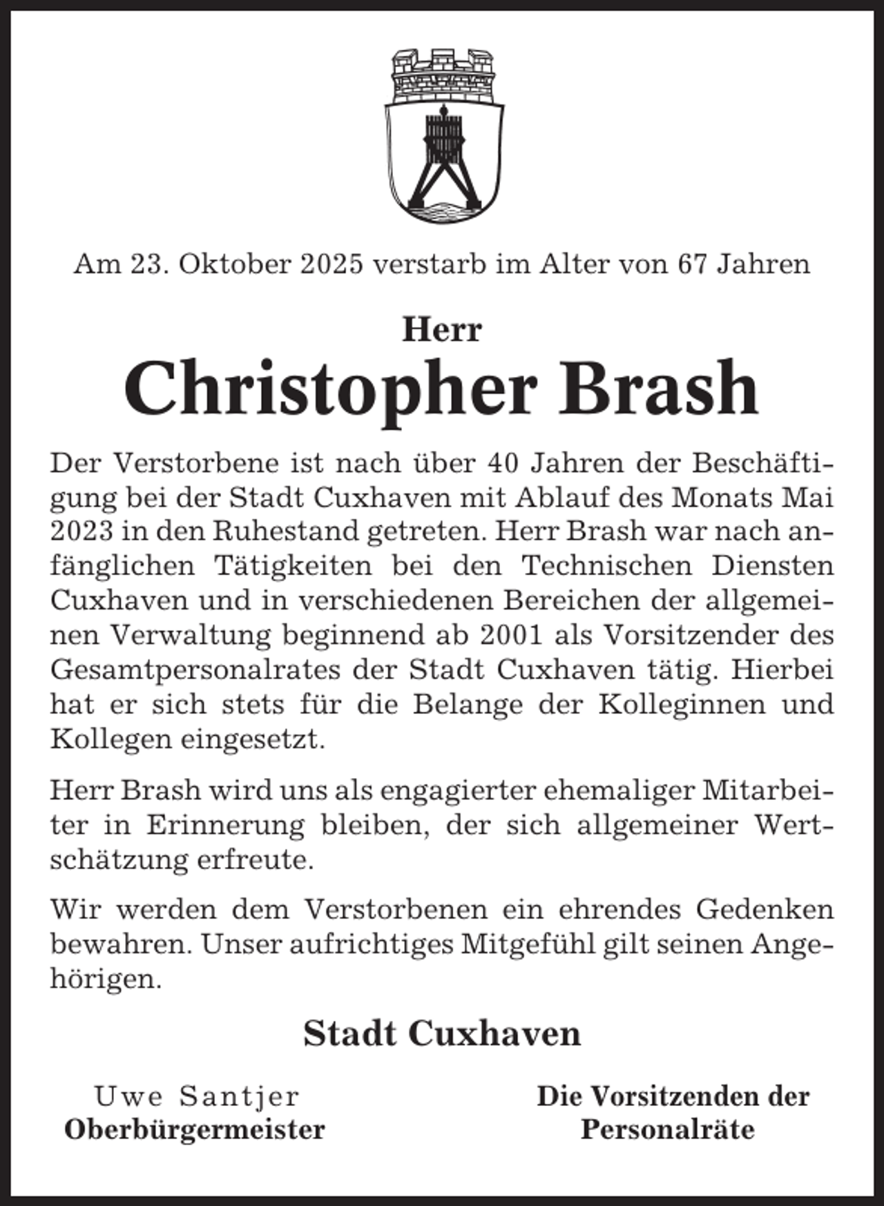<p>Am 23. Oktober 2025 verstarb im Alter von 67 Jahren</p><p>Herr</p><p>Christopher Brash<br />Der Verstorbene ist nach über 40 Jahren der Beschäftigung bei der Stadt Cuxhaven mit Ablauf des Monats Mai<br />2023 in den Ruhestand getreten. Herr Brash war nach anfänglichen Tätigkeiten bei den Technischen Diensten<br />Cuxhaven und in verschiedenen Bereichen der allgemeinen Verwaltung beginnend ab 2001 als Vorsitzender des<br />Gesamtpersonalrates der Stadt Cuxhaven tätig. Hierbei<br />hat er sich stets für die Belange der Kolleginnen und<br />Kollegen eingesetzt.<br />Herr Brash wird uns als engagierter ehemaliger Mitarbeiter in Erinnerung bleiben, der sich allgemeiner Wertschätzung erfreute.<br />Wir werden dem Verstorbenen ein ehrendes Gedenken<br />bewahren. Unser aufrichtiges Mitgefühl gilt seinen Angehörigen.</p><p>Stadt Cuxhaven<br />Uwe Santjer<br />Oberbürgermeister</p><p>Die Vorsitzenden der<br />Personalräte</p>