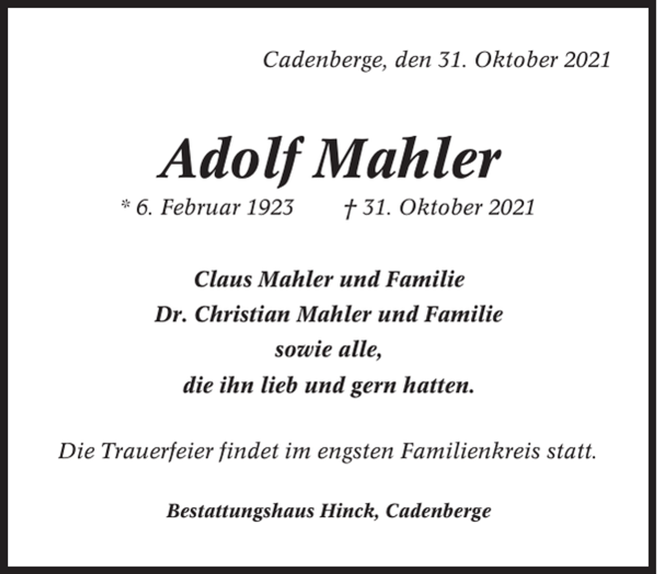 <p>Cadenberge, den 31. Oktober 2021</p><p>Adolf Mahler<br />* 6. Februar 1923</p><p>† 31. Oktober 2021</p><p>Claus Mahler und Familie<br />Dr. Christian Mahler und Familie<br />sowie alle,<br />die ihn lieb und gern hatten.<br />Die Trauerfeier findet im engsten Familienkreis statt.<br />Bestattungshaus Hinck, Cadenberge</p>