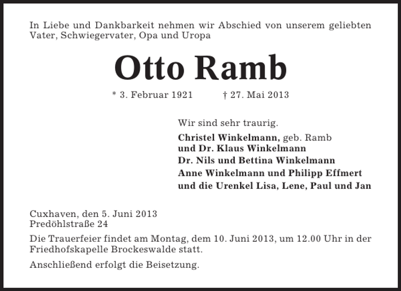 <p>In Liebe und Dankbarkeit nehmen wir Abschied von unserem geliebten<br />Vater, Schwiegervater, Opa und Uropa</p><p>Otto Ramb<br />* 3. Februar 1921</p><p>† 27. Mai 2013</p><p>Wir sind sehr traurig.<br />Christel Winkelmann, geb. Ramb<br />und Dr. Klaus Winkelmann<br />Dr. Nils und Bettina Winkelmann<br />Anne Winkelmann und Philipp Effmert<br />und die Urenkel Lisa, Lene, Paul und Jan<br />Cuxhaven, den 5. Juni 2013<br />Predöhlstraße 24<br />Die Trauerfeier findet am Montag, dem 10. Juni 2013, um 12.00 Uhr in der<br />Friedhofskapelle Brockeswalde statt.<br />Anschließend erfolgt die Beisetzung.</p>