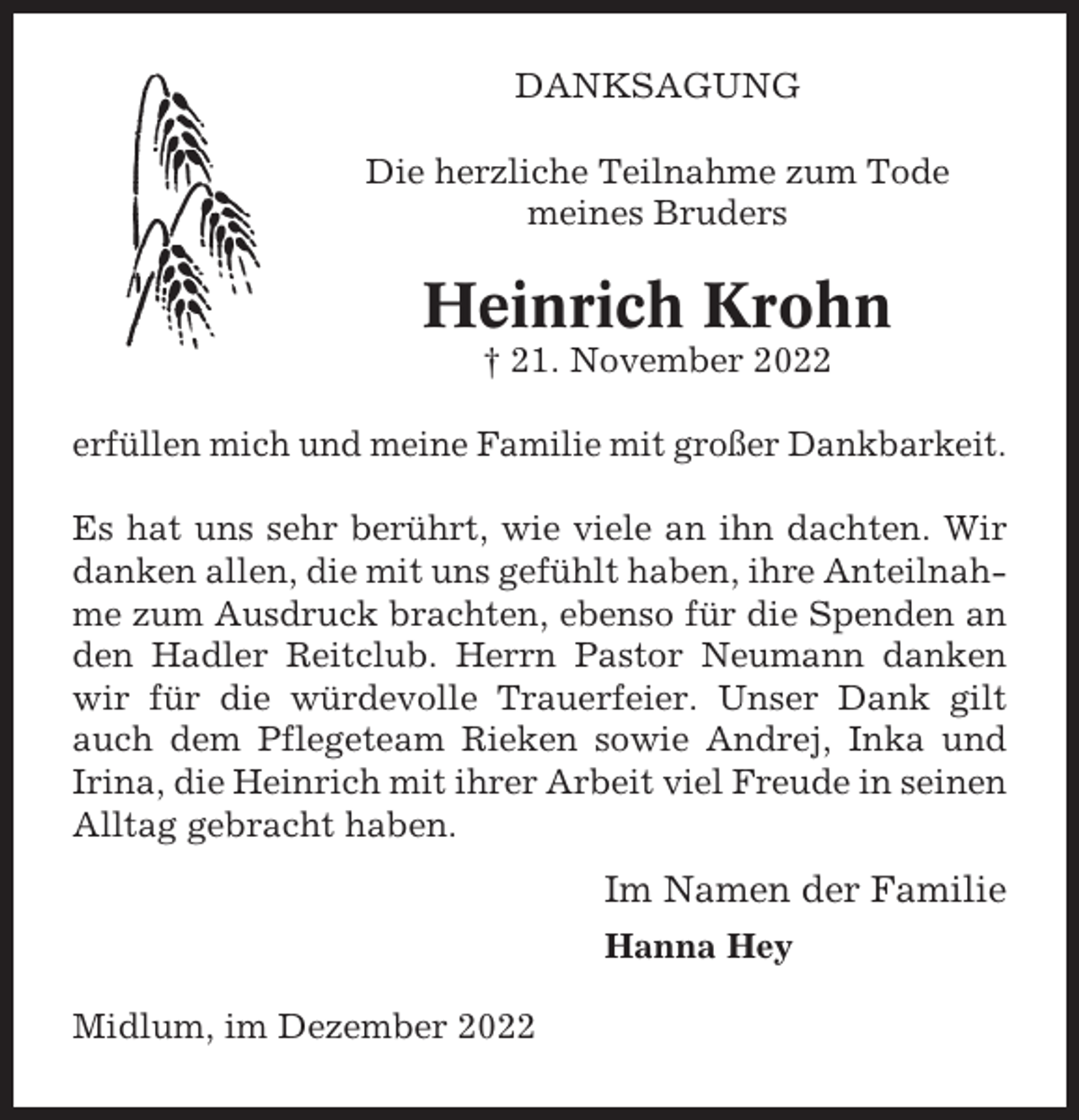 <p>DANKSAGUNG<br />Die herzliche Teilnahme zum Tode<br />meines Bruders</p><p>Heinrich Krohn<br />† 21. November 2022<br />erfüllen mich und meine Familie mit großer Dankbarkeit.<br />Es hat uns sehr berührt, wie viele an ihn dachten. Wir<br />danken allen, die mit uns gefühlt haben, ihre Anteilnahme zum Ausdruck brachten, ebenso für die Spenden an<br />den Hadler Reitclub. Herrn Pastor Neumann danken<br />wir für die würdevolle Trauerfeier. Unser Dank gilt<br />auch dem Pflegeteam Rieken sowie Andrej, Inka und<br />Irina, die Heinrich mit ihrer Arbeit viel Freude in seinen<br />Alltag gebracht haben.</p><p>Im Namen der Familie<br />Hanna Hey<br />Midlum, im Dezember 2022</p>