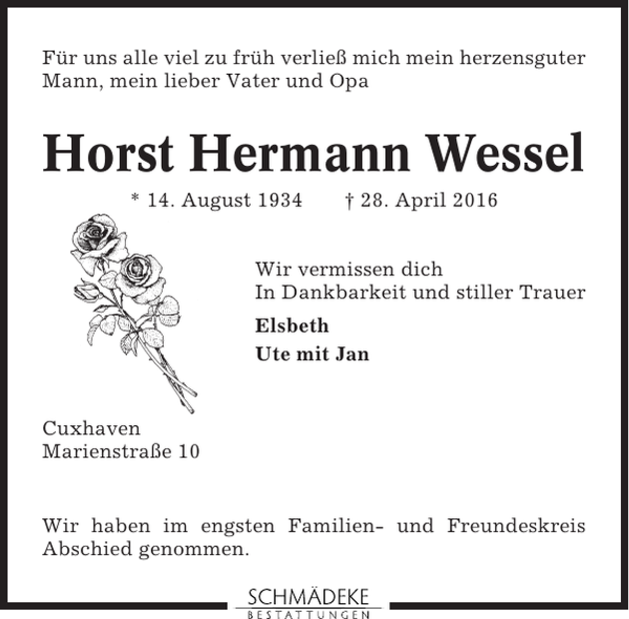 <p>Für uns alle viel zu früh verließ mich mein herzensguter<br />Mann, mein lieber Vater und Opa</p><p>Horst Hermann Wessel<br />* 14. August 1934</p><p>† 28. April 2016</p><p>Wir vermissen dich<br />In Dankbarkeit und stiller Trauer<br />Elsbeth<br />Ute mit Jan</p><p>Cuxhaven<br />Marienstraße 10</p><p>Wir haben im engsten Familien- und Freundeskreis<br />Abschied genommen.</p>